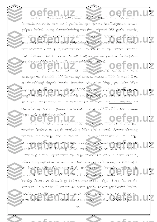 Bu   shaffof   va   portativ   tasvirlardan   foydalanishga   bog’liq.   Ikki   tomonli
formatda   ishlashda   ham   biz   2   gacha   bo'lgan   gamma   koeffitsiyentini   unutib
qo'ysak   bo'ladi.   Rang   elementlarining   maksimal   qiymati   256   gacha,   odatda,
qo'ng'iroq   jadvalini   ishlatish   uchun   gamma   tuzatishni   bajarish   afzaldir,   lekin
katta maksimal qiymatlar uchun jadvalning kattaligi oshadi va shuning uchun
ham   sekinroq   xotira   yo'q,   ayirboshlash   funktsiyasidan   foydalanish   osonroq.
Tez   oldindan   ko'rish   uchun   so'rov   mavjud   bo'lsa,   gamma   funksiyasini
yaqinlashtirishi ham juft-juftliklar tomonidan qo'llaniladi.
TIFF,   TIF   (maqsadli   rasm   fayl   formati).   Bugungi   kunda   eng   keng
tarqalgan va ishonchli TIFF formatidagi apparat-mustaqil TIFF formati PC va
Macintosh'dagi   deyarli   barcha   dasturlar,   shu   bilan   birga,   grafikalar   bilan
bog'liq. Unga monoxromdan RGB, CMYK va qo'shimcha Pine Flowers gacha
rangli modellar taqdim etiladi. TIFFda kesish yo'llari, alfa kanallari, qatlamlar
va   boshqa   qo'shimcha   ma'lumotlar   bo'lishi   mumkin.   In   tIFF   formatida   bir
necha   turdagi   siqishni   yordamida   saqlash   mumkin:   JPEG,   ZIP,   lekin   odatda
faqat LZW-siqishni ishlatiladi.
Ko'p EPS navlari bor, ular oldindan ko'rishlar, kompozit yoki ajratilgan
tasvirlar,   kodlash   va   siqish   mavjudligi   bilan   ajralib   turadi.   Ammo   ularning
barchasi   bir   narsaga   rozi   bo'lishadi   -   EPS   PostScript-sahifa   ta'rifi   tiliga
asoslangan   bo'lib,   u   o'z   navbatida   chiqadigan   qurilmalarni   chop   etish   uchun
standart   hisoblanadi.   Shuning   uchun,   masalan,   CDR   va   CCX   kabi   boshqa
formatdagi barcha fayllar majburiy PS ga o'tkazilishi kerak. Bundan tashqari,
bitta tilning buyruqlar har doim ham etarlicha boshqa tilga tarjima qilinmaydi
va   bunday   o'zgarishlarning   natijasi ,   eng   yomoni,   butunlay   muomalada
bo'ladigan   filmlarni   buzishi   mumkin.   Shuning   uchun,   matbaa   xodimlarining
bunday   format   va   dasturlarga   bo'lgan   munosabati   to'g'ri.   Biroq,   bu   barcha
so'rovlar   fotosuratda   Illustrator   va   raster   grafik   vektor   grafikasini   boshqa
paketda   tayyorlashda   tayyorlash   kerak   degani   emas,   balki   siz   "fantaziya"
parvozingizni   cheklashingiz   va   PostScript   xatolar   uchun   chiqish   fayllarini
20 