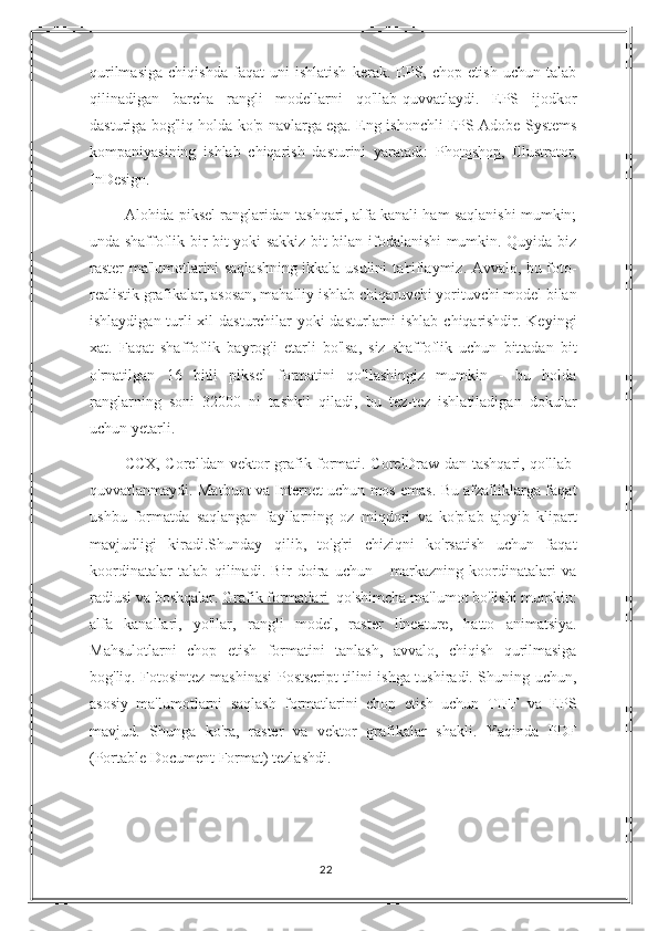 qurilmasiga   chiqishda   faqat   uni   ishlatish   kerak.   EPS,   chop   etish   uchun   talab
qilinadigan   barcha   rangli   modellarni   qo'llab-quvvatlaydi.   EPS   ijodkor
dasturiga bog'liq holda ko'p navlarga ega. Eng ishonchli EPS Adobe Systems
kompaniyasining   ishlab   chiqarish   dasturini   yaratadi:   Photoshop ,   Illustrator,
InDesign.
Alohida piksel ranglaridan tashqari, alfa kanali ham saqlanishi mumkin;
unda shaffoflik bir bit yoki sakkiz bit bilan ifodalanishi mumkin. Quyida biz
raster ma'lumotlarini saqlashning ikkala usulini ta'riflaymiz. Avvalo, bu foto-
realistik grafikalar, asosan, mahalliy ishlab chiqaruvchi yorituvchi model bilan
ishlaydigan turli xil dasturchilar  yoki  dasturlarni  ishlab chiqarishdir. Keyingi
xat.   Faqat   shaffoflik   bayrog'i   etarli   bo'lsa,   siz   shaffoflik   uchun   bittadan   bit
o'rnatilgan   16   bitli   piksel   formatini   qo'llashingiz   mumkin   -   bu   holda
ranglarning   soni   32000   ni   tashkil   qiladi,   bu   tez-tez   ishlatiladigan   dokular
uchun yetarli.
CCX, Corel'dan vektor grafik formati. CorelDraw-dan tashqari, qo'llab-
quvvatlanmaydi. Matbuot va Internet uchun mos emas. Bu afzalliklarga faqat
ushbu   formatda   saqlangan   fayllarning   oz   miqdori   va   ko'plab   ajoyib   klipart
mavjudligi   kiradi.Shunday   qilib,   to'g'ri   chiziqni   ko'rsatish   uchun   faqat
koordinatalar   talab   qilinadi.   Bir   doira   uchun   -   markazning   koordinatalari   va
radiusi va boshqalar.   Grafik formatlari    qo'shimcha ma'lumot bo'lishi mumkin:
alfa   kanallari,   yo'llar,   rangli   model,   raster   lineature,   hatto   animatsiya.
Mahsulotlarni   chop   etish   formatini   tanlash,   avvalo,   chiqish   qurilmasiga
bog'liq. Fotosintez mashinasi Postscript tilini ishga tushiradi. Shuning uchun,
asosiy   ma'lumotlarni   saqlash   formatlarini   chop   etish   uchun   TIFF   va   EPS
mavjud.   Shunga   ko'ra,   raster   va   vektor   grafikalar   shakli.   Yaqinda   PDF
(Portable Document Format) tezlashdi.
22 