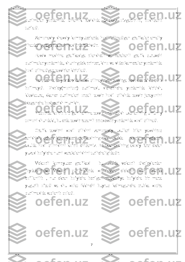 qurilmalar   yordamida   dinamik   ravishda   uzluksiz   o’zgartirilib,   boshqarib
turiladi.
Zamonaviy   shaxsiy   kompyuterlarda   hosil   qilinadigan   grafikalar   amaliy
jihatdan qaraganda hammasi interaktivdir.
Passiv   mashina   grafikasiga   planshetli   va   barabanli   grafik   quruvchi
qurilmalar yordamida, shuningdek printer, kino va videokameralar yordamida
hosil qilinadigan tasvirlar kiritiladi.
Bu qurilmalar yordamida xosil qilinayotgan tasvirga bevosita ta’sir qilib
bo’lmaydi.   Displey(monitor)   qurilmasi,   sichqoncha   yordamida   kiritish,
klaviatura,   skaner   qurilmalari   orqali   tasvir   hosil   qilishda   tasvir   jarayonini
istagancha boshqarish mumkin.
Yuqorida ko’rib o’tilgan hamma tasvir hosil qilish usullari ning umumiy
tomoni shundaki , bu erda tasvir raqamli protsessor yordamida xosil qilinadi.
Grafik   tasvirni   xosil   qilishni   zamonaviy   usullari   bilan   yaxshiroq
tanishish   uchun   kompyuter   grafikasining   ikki   usulda   -   rastrli   va   vektorli
usulda   hosil   qilinishini   ko’rib   chiqamiz.   Bu   ikki   usulning   asosiy   farqi   ekran
yuzasi bo’yicha nurni xaraktlanishini turlichaligidadir.
Vektorli   kompyuter   grafikasi   -   bu   usulda   vektorli   displeylardan
foydalaniladi.   Vektorli   qurilmalarda   xotirlovchi   elektron   nurli   trubka
qo’llanilib   ,   nur   ekran   bo’yicha   berilgan   traektoriya   bo’yicha   bir   marta
yugurib   o’tadi   va   shu   xolat   ikkinchi   buyruq   kelmaguncha   trubka   xotira
qurilmasida saqlanib qoladi.  
7 