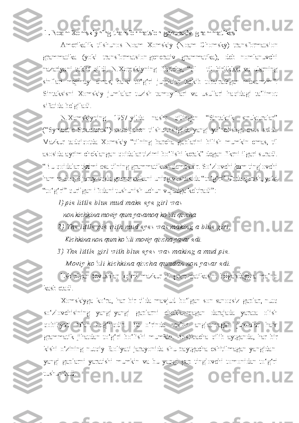  1. Noam Xomskiyning transformatsion-generativ  grammatikasi
Amerikalik   tilshunos   Noam   Xomskiy   (Noam   Chomsky)   transformatsion
grammatika   (yoki   transformatsion-generativ   grammatika),   deb   nomlanuvchi
nazariyani   taklif   qildi.   N.Xomskiyning   fikricha,   “til   –   til   birliklari   va   ularning
sinflari   majmuyi   emas,   balki   to‘g‘ri   jumlalar   tarkib   toptiradigan   mexanizm”.
Sintaksisni   Xomskiy   jumlalar   tuzish   tamoyillari   va   usullari   haqidagi   ta’limot
sifatida belgiladi.
N.Xomskiyning   1957-yilda   nashr   qilingan   “Sintaktik   strukturalar”
(“Syntactic   Structures”)   asari   jahon   tilshunosligida   yangi   yo‘nalishga   asos   soldi.
Mazkur   tadqiqotda   Xomskiy   “tilning   barcha   gaplarini   bilish   mumkin   emas,   til
asosida ayrim cheklangan qoidalar tizimi bo‘lishi kerak” degan fikrni ilgari suradi.
“Bu qoidalar tizimi esa tilning grammatikasi demakdir. So‘zlovchi ham tinglovchi
ham muloqot jarayonida grammatikani uning vositasida “to‘g‘ri” ifoda qurish, yoki
“to‘g‘ri” qurilgan ifodani tushunish uchun vujudga keltiradi” :
1)   pi e  l i t t l e  b l u e  mu d  ma ke   ey e  g i r l  w as
   non kichkina moviy qum yasamoq ko‘zli qizcha
2)   Th e  l i t t l e  p i e  w i t h  mu d  e ye s   wa s  m ak i n g  a  b l u e  gi rl .
    Kichkina non qum ko‘zli moviy qizcha yasar edi.    
3)   Th e  l i t t l e  g i r l   wi t h   bl ue  e ye s   wa s   ma ki ng  a  m ud  p i e .
      M ov i y   ko‘ zl i  k i c hk i n a  qi zc ha  q um da n  no n  ya sa r   ed i .   
Eshitilgan   tovushlar   oqimi   mazkur   til   grammatikasini   bilgandagina   ma’no
kasb etadi. 
Xomskiyga   ko‘ra,   har   bir   tilda   mavjud   bo‘lgan   son-sanoqsiz   gaplar,   nutq
so‘zlovchisining   yangi-yangi   gaplarni   cheklanmagan   darajada   yarata   olish
qobiliyati   bilan   bog‘liqdir.   Bu   o‘rinda   ma’no   anglatmagan   jumlalar   ham
grammatik   jihatdan   to‘g‘ri   bo‘lishi   mumkin.   Boshqacha   qilib   aytganda,   har   bir
kishi   o‘zining   nutqiy   faoliyati   jarayonida   shu   paytgacha   eshitilmagan   yangidan-
yangi   gaplarni   yaratishi   mumkin   va   bu   yangi   gap   tinglovchi   tomonidan   to‘g‘ri
tushuniladi.  