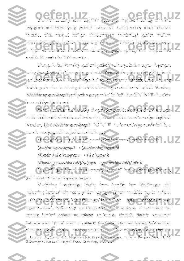 Shu   o‘rinda   tabiiy   savol   tug‘ilishi   mumkin:   Tinglovchi   qanday   qilib   shu
paytgacha   eshitmagan   yangi   gaplarni   tushunadi?   Buning   asosiy   sababi   shundan
iboratki,   tilda   mavjud   bo‘lgan   cheklanmagan   miqdordagi   gaplar,   ma’lum
miqdordagi   gaplar,   ma’lum   miqdordagi   elementar   sintaktik   modellardan   paydo
bo‘lgan   va   elementar   sintaktik   modellarning   (yadro   gaplar)   soni   chegarali   va
amalda bir nechta bo‘lishi mumkin 1
. 
Shunga   ko‘ra,   Xomskiy   gaplarni   yadroli   va   bu   yadrodan   qayta   o‘zgargan,
uning  transformasi  bo‘lgan gaplarga ajratdi.  Yadro  gaplar, deb sodda, yig‘iq, darak
gaplar   tushuniladi.   Fe’l   kesimli   gap   bo‘lsa,   kesimi   aniq   nisbatda   turadi.   Bu   eng
kichik   gaplar   har   bir   tilning   sintaktik   tizimining   asosini   tashkil   qiladi.   Masalan,
Ishchilar uy qurishyapti  gapi  yadro  gapga misol bo‘ladi. Bunda N1 N2 V. Bu aktiv
konstruksiya hisoblanadi. 
Yadro gaplardan turli shakliy o‘zgarishlar  asosida asosiy  ma’noni  saqlagan
holda   ikkilamchi   sintaktik   qurilmalarning   hosil   qilinishi   transformasiya   deyiladi.
Masalan,   Uyni ishchilar qurishyapti.    N2 N1 V. Bu konstruksiya  passiv  bo‘lib, u
transformasiya amali natijasida hosil qilingan. 
Shuningdek, yuqorida keltirilgan misollar ham transformalar sanaladi:  
Qushlar sayrashyapti → Qushlarning sayrashi   
(Kimdir ) til o‘rganyapti → Til o‘rganish  
(Kimdir) yozuvchini taklif qilyapti → yozuvchini taklif qilish
Qayd   qilingan   barcha   transformatsiyalarda   fe’l   harakat   nomiga   aylangan,
ya’ni otlashish amali vujudga kelgan.  
Modelning   1-variantiga   leksika   ham   fonetika   ham   kiritilmagan   edi.
Bularning   barchasi   bir   necha   yildan   keyingi   ikkinchi   modelda   paydo   bo‘ladi.
Ushbu modelda bevosita kuzatishdan yashirin bo‘lgan –   botiniy    struktura g‘oyasi
ilgari   suriladi 2
.   N.Xomskiy   transformatsion   tahlil   doirasida   til   tizimidagi   har
qanday   jumlani   botiniy   va   zohiriy   strukturaga   ajratadi.   Botiniy   strukturani
tushunchalarning ma’no tomoni,  zohiriy  strukturani esa muomaladagi so‘zlar bilan
aloqador   qiladi.     Ya’ni     zohiriy   struktura   bu   –   biz   eshitadigan   va   o‘qiydigan
1  Баскаков Н.А., Содиқов А.С., Абдуазизов А.А. Умумий тилшунослик. –Тошкент: Ўқитувчи, 1979. – Б. 126.
2  Chomsky N. Aspects of Theory of Sintax. –Cambridge, 1965. –P. 141.  