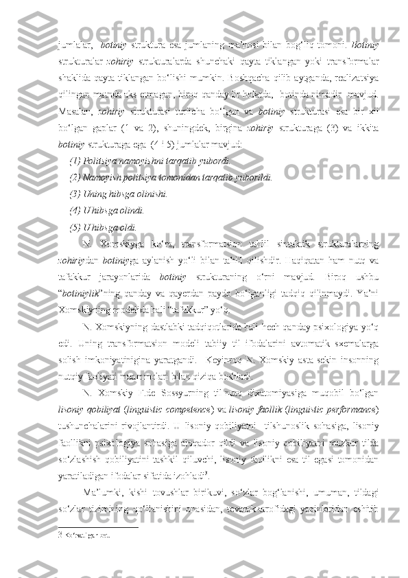 jumlalar,     botiniy   struktura   esa   jumlaning   ma’nosi   bilan   bog‘liq   tomoni.   Botiniy
strukturalar   zohiriy   strukturalarda   shunchaki   qayta   tiklangan   yoki   transformalar
shaklida   qayta   tiklangan   bo‘lishi   mumkin.   Boshqacha   qilib  aytganda,   realizatsiya
qilingan matnda aks etmagan, biroq qandaydir holatda,   botinda nimadir   mavjud.
Masalan,   zohiriy   strukturasi   turlicha   bo‘lgan   va   botiniy   strukturasi   esa   bir   xil
bo‘lgan   gaplar   (1   va   2),   shuningdek,   birgina   zohiriy   strukturaga   (3)   va   ikkita
botiniy  strukturaga ega  (4 i 5) jumlalar mavjud: 
(1) Politsiya namoyishni tarqatib yubordi. 
(2) Namoyish politsiya tomonidan tarqatib yuborildi. 
(3) Uning hibsga olinishi.  
(4) U hibsga olindi.
(5) U hibsga oldi. 
N.   Xomskiyga   ko‘ra,   transformatsion   tahlil   sintaktik   strukturalarning
zohiriy dan   botiniy ga   aylanish   yo‘li   bilan   tahlil   qilishdir.   Haqiqatan   ham   nutq   va
tafakkur   jarayonlarida   botiniy   strukturaning   o‘rni   mavjud.   Biroq   ushbu
“ botiniylik ”ning   qanday   va   qayerdan   paydo   bo‘lganligi   tadqiq   qilinmaydi.   Ya’ni
Xomskiyning modelida hali “tafakkur” yo‘q.
N. Xomskiyning dastlabki tadqiqotlarida hali hech qanday psixologiya yo‘q
edi.   Uning   transformatsion   modeli   tabiiy   til   ifodalarini   avtomatik   sxemalarga
solish   imkoniyatinigina   yaratgandi.     Keyinroq   N.   Xomskiy   asta-sekin   insonning
nutqiy faoliyati muammolari bilan qiziqa boshladi. 
N.   Xomskiy   F.de   Sossyurning   til-nutq   dixatomiyasiga   muqobil   bo‘lgan
lisoniy qobiliyat   ( linguistic  competence ) va   lisoniy faollik  ( linguistic  performance )
tushunchalarini   rivojlantirdi.   U   lisoniy   qobiliyat ni     tilshunoslik   sohasiga,   lisoniy
faollik ni   psixologiya   sohasiga   aloqador   qildi   va   lisoniy   qobiliyat ni   mazkur   tilda
so‘zlashish   qobiliyatini   tashkil   qiluvchi,   lisoniy   faollik ni   esa   til   egasi   tomonidan
yaratiladigan ifodalar sifatida izohladi 3
.  
Ma’lumki,   kishi   tovushlar   birikuvi,   so‘zlar   bog‘lanishi,   umuman,   tildagi
so‘zlar   tizimining   qo‘llanishini   onasidan,   tevarak-atrofidagi   yaqinlaridan   eshitib
3   Ko ‘ rsatilgan   bet .   