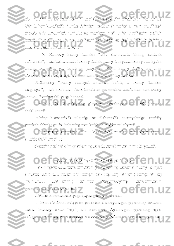 o‘z ona tilini o‘zlashtiradi  (ayni holat tilshunos yoki tilni o‘rganuvchi har qanday
kishida ham kuzatiladi). Bunday tizimdan foydalanish natijasida inson ona tilidagi
cheksiz   so‘z   turkumlari,   jumlalar   va   matnlarni   hosil   qilish   qobiliyatini   egallab
boradi.   Shunga   ko‘ra,   lisoniy   qobiliyatni   so‘zlovchi   va   tinglovchi   til   bilimining
potensiali, deb izohlash mumkin.  
    N.   Xomskiy   lisoniy   faollikni   “aniq   sharoitlarda   tilning   kundalik
qo‘llanishi”, - deb tushuntiradi. Lisoniy faollik   nutqiy faoliyatda lisoniy qobiliyatni
amalga   oshirishda   yuz   beradigan   jarayondir.   Ya’ni   lisoniy   faollik   ona   tilini
o‘zlashtirgan kishi egallagan til bilimlarini amalda qo‘llay olishidir. 
N.Xomskiy   “lisoniy   qobiliyat   birlamchi   bo‘lib,   u   lisoniy   faollikni
belgilaydi”,   -   deb   hisobladi.   Transformatsion   grammatika   tarafdorlari   ham   asosiy
urg‘uni  lisoniy qobiliyatga berishdi. 
Umuman,   N.   Xomskiyning   g‘oyalari   psixolingvistikani   uch   jihatdan
shakllantirdi: 
-   tilning   bixevioristik   talqiniga   va   tilshunoslik   nazariyalariga   tanqidiy
yondashishlar kognitiv fanlarning rivojlanishida muhim rol o‘ynadi; 
    -   N.Xomskiy   tomonidan     tilni   o‘zlashtirish     masalasi   mantiqiy   muammo
sifatida shakllantirildi;
- eksperimental psixolingvistikaning asosida transformatsion model yotardi.   
 2. Jorj Millerning kommunikatsiya modeli
Psixolingvistikada   transformatsion   yo‘nalishning   asoschisi   nutqiy   faoliyat
sohasida   qator   tadqiqotlar   olib   borgan   psixolog   Jorj   Miller   (George   Miller)
hisoblanadi.   J.Millerning   ta’limoti   N.Xomskiyning   transformatsion
grammatikasiga asoslangan edi.
J.Miller kommunikatsiyaga quyidagicha yondashadi:
1. Inson o‘z fikrini nutqqa chiqarishdan oldin aytadigan gaplarining dasturini
tuzadi.   Bunday   dastur   “reja”,   deb   nomlanadi.   Aytiladigan   gaplarning   rejasi
bo‘lganda, nima deyish haqida aniq tasavvurga ega bo‘linadi. Boshqacha aytganda, 