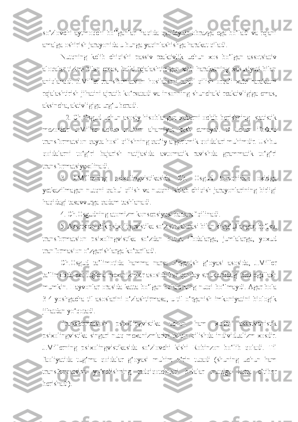 so‘zlovchi   aytmoqchi   bo‘lganlari   haqida   qandaydir   obrazga   ega   bo‘ladi   va   rejani
amalga oshirish jarayonida u bunga yaqinlashishga harakat qiladi.  
Nutqning   kelib   chiqishi   passiv   reaktivlik   uchun   xos   bo‘lgan   assotsiativ
aloqalar tizimi bilan emas, balki rejalashtirilgan xatti-harakatning xususiyati bilan
aniqlanadi.   J.Miller   transformatsion   hosilalarni   tahlil   qilish   orqali   xatti-harakatni
rejalashtirish jihatini ajratib ko‘rsatadi va insonning shunchaki reaktivligiga emas,
aksincha, aktivligiga urg‘u beradi.
   2. Ch.Osgud uchun asosiy hisoblangan xabarni ochib berishning   statistik
mezonlari   J.Miller   uchun   muhim   ahamiyat   kasb   etmaydi.   U   uchun   ifodani
transformatsion qayta hosil qilishning qat’iy algoritmik qoidalari muhimdir. Ushbu
qoidalarni   to‘g‘ri   bajarish   natijasida   avtomatik   ravishda   grammatik   to‘g‘ri
transformatsiya olinadi. 
3.   J.Millerning   psixolingvistikasida   Ch.   Osgud   tomonidan   oxiriga
yetkazilmagan  nutqni  qabul  qilish  va   nutqni  ishlab   chiqish  jarayonlarining  birligi
haqidagi tasavvurga qadam tashlanadi. 
4. Ch.Osgudning atomizm konsepsiyasi bartaraf qilinadi.
5. Assotsianistik psixolingvistika so‘z strukturasi bilan shug‘ullangan bo‘lsa,
transformatsion   psixolingvistika   so‘zdan   butun   ifodalarga,   jumlalarga,   yoxud
tranformasion o‘zgarishlarga ko‘tariladi.
Ch.Osgud   ta’limotida   hamma   narsa   o‘rganish   g‘oyasi   asosida,   J.Miller
ta’limotida esa tug‘ma mexanizmlar asosida har qanday strukturadagi tilni egallash
mumkin. Hayvonlar orasida katta bo‘lgan bolalarning nutqi bo‘lmaydi. Agar bola
3-4   yoshgacha   til   asoslarini   o‘zlashtirmasa,   u   til   o‘rganish   imkoniyatini   biologik
jihatdan yo‘qotadi. 
Transformatsion   psixolingvistika   uchun   ham   xuddi   assotsianistik
psixolingvistika  singari   nutq  mexanizmlarini  talqin  qilishda   individualizm   xosdir.
J.Millerning   psixolingvistikasida   so‘zlovchi   kishi   Robinzon   bo‘lib   qoladi.   Til
faoliyatida   tug‘ma   qoidalar   g‘oyasi   muhim   o‘rin   tutadi   (shuning   uchun   ham
transformatsion   yo‘nalishning   tadqiqotchilari   bolalar   nutqiga   katta   e’tibor
berishadi).  