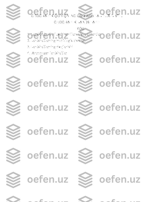 GEOGRAFIK  Q OBI Q NING GORIZONTAL TUZILISHI.
GEOGRAFIK  LANDSHAFT
Reja:
1. Lanshaft hosil qiluvchi omillar va komponentlar
2. Landshaftlarning morfologik qismlari
3. Landshaftlarning rivojlanishi
4.  Antropogen landshaftlar 