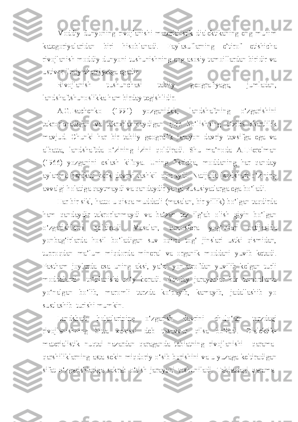 Moddiy   dunyoning   rivojlanishi   materialistik   dialektikaning   eng   muhim
kategoriyalaridan   biri   hisoblanadi.   Faylasuflarning   e’tirof   etishicha
rivojlanish moddiy dunyoni tushunishning eng asosiy tamoillardan biridir va
ustivor ilmiy ahamiyatga egadir.
Rivojlanish   tushunchasi   tabiiy   geografiyaga,   jumladan,
landshaftshunoslikka ham birday tegishlidir.
A.G.Isachenko   (1991)   yozganidek,   landshaftning   o‘zgarishini
takrorlanadigan   va   takrorlanmaydigan   qilib   bo‘lishning   o‘zida   shartlilik
mavjud.   Chunki   har   bir   tabiiy   geografik   jarayon   davriy   tavsifga   ega   va
albatta,   landshaftda   o‘zining   izini   qoldiradi.   Shu   ma’noda   A.I.Perelman
(1966)   yozganini   eslash   kifoya.   Uning   fikricha,   moddaning   har   qanday
aylanma   harakati   berk   davrni   tashkil   qilmaydi.   Natijada   landshaft   o‘zining
avvalgi holatiga qaytmaydi va qandaydir yangi xususiyatlarga ega bo‘ladi.
Har bir sikl, hatto u qisqa muddatli (masalan, bir yillik) bo‘lgan taqdirda
ham   qandaydir   takrorlanmaydi   va   ba’zan   tez   ilg‘ab   olish   qiyin   bo‘lgan
o‘zgarishlarni   qoldiradi.   Masalan,   atmosfera   yog‘inlari   natijasida
yonbag‘irlarda   hosil   bo‘ladigan   suv   oqimi   tog‘   jinslari   ustki   qismidan,
tuproqdan   ma’lum   miqdorda   mineral   va   organik   moddani   yuvib   ketadi.
Pastham   joylarda   esa   uning   aksi,   ya’ni   yon-atrofdan   yuvilib   kelgan   turli
moddalarni     to‘planishi   ro‘y   beradi.   Bunday   jarayonlar   bir   tomonlama
yo‘nalgan   bo‘lib,   maromli   tarzda   ko‘payib,   kamayib,   jadallashib   yo
sustlashib  turishi mumkin.
Landshaft   holatlarining   o‘zgarish   davrini   chulo‘am   tarzdagi
rivojlanishning   bitta   xalqasi   deb   tasavvur   qilsa   bo‘ladi.   Dialektik-
materialistik   nuqtai   nazardan   qaraganda   tabiatning   rivojlanishi     qarama-
qarshiliklarning asta-sekin miqdoriy o‘sib borishini va u yuzaga keltiradigan
sifat   o‘zgarishlariga   sakrab   o‘tish   jarayoni   tushuniladi.   Tabiatdagi   qarama- 