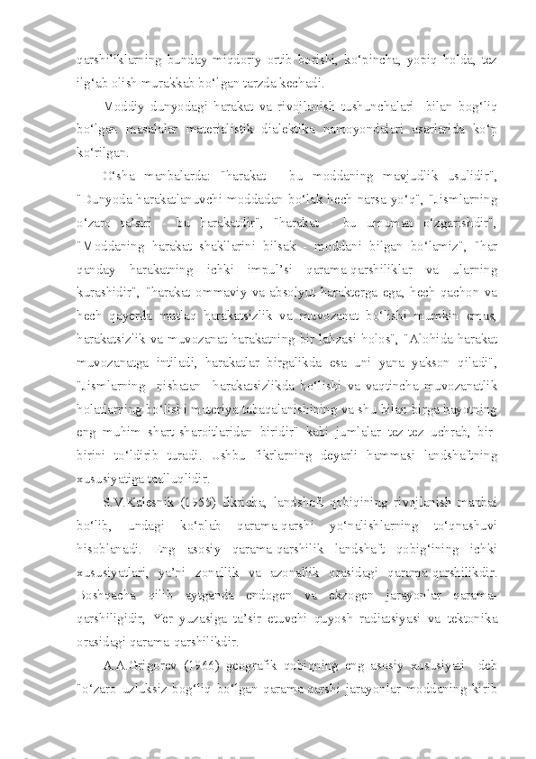 qarshiliklarning   bunday   miqdoriy   ortib   borishi,   ko‘pincha,   yopiq   holda,   tez
ilg‘ab olish murakkab bo‘lgan tarzda kechadi.
Moddiy   dunyodagi   harakat   va   rivojlanish   tushunchalari     bilan   bog‘liq
bo‘lgan   masalalar   materialistik   dialektika   namoyondalari   asarlarida   ko‘p
ko‘rilgan.
O‘sha   manbalarda:   "harakat   -   bu   moddaning   mavjudlik   usulidir",
"Dunyoda harakatlanuvchi moddadan bo‘lak hech narsa yo‘q", "Jismlarning
o‘zaro   ta’siri   -   bu   harakatdir",   "harakat   -   bu   umuman   o‘zgarishdir",
"Moddaning   harakat   shakllarini   bilsak   -   moddani   bilgan   bo‘lamiz",   "har
qanday   harakatning   ichki   impul’si   qarama-qarshiliklar   va   ularning
kurashidir",   "harakat   ommaviy   va   absolyut   harakterga   ega,   hech   qachon   va
hech   qayerda   mutlaq   harakatsizlik   va   muvozanat   bo‘lishi   mumkin   emas,
harakatsizlik va muvozanat harakatning bir lahzasi holos", "Alohida harakat
muvozanatga   intiladi,   harakatlar   birgalikda   esa   uni   yana   yakson   qiladi",
"Jismlarning     nisbatan     harakatsizlikda   bo‘lishi   va   vaqtincha   muvozanatlik
holatlarning bo‘lishi materiya tabaqalanishining va shu bilan birga hayotning
eng   muhim   shart-sharoitlaridan   biridir"   kabi   jumlalar   tez-tez   uchrab,   bir-
birini   to‘ldirib   turadi.   Ushbu   fikrlarning   deyarli   hammasi   landshaftning
xususiyatiga taalluqlidir.
S.V.Kalesnik   (1955)   fikricha,   landshaft   qobiqining   rivojlanish   manbai
bo‘lib,   undagi   ko‘plab   qarama-qarshi   yo‘nalishlarning   to‘qnashuvi
hisoblanadi.   Eng   asosiy   qarama-qarshilik   landshaft   qobig‘ining   ichki
xususiyatlari,   ya’ni   zonallik   va   azonallik   orasidagi   qarama-qarshilikdir.
Boshqacha   qilib   aytganda   endogen   va   ekzogen   jarayonlar   qarama-
qarshiligidir,   Yer   yuzasiga   ta’sir   etuvchi   quyosh   radiatsiyasi   va   tektonika
orasidagi qarama-qarshilikdir.
A.A.Grigorev   (1966)   geografik   qobiqning   eng   asosiy   xususiyati     deb
"o‘zaro   uzluksiz   bog‘liq   bo‘lgan   qarama-qarshi   jarayonlar   moddaning   kirib 