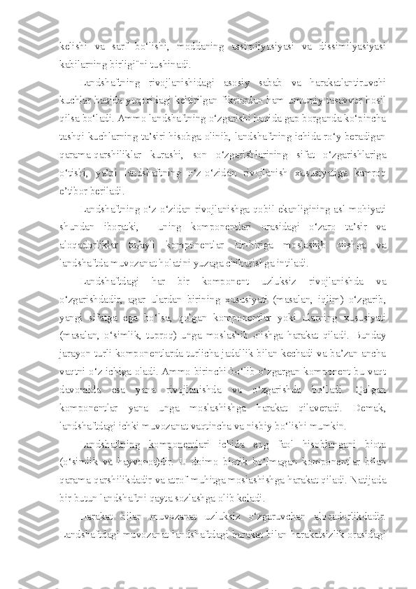 kelishi   va   sarf   bo‘lishi,   moddaning   assimilyasiyasi   va   dissimilyasiyasi
kabilarning birligi"ni tushinadi.
Landshaftning   rivojlanishidagi   asosiy   sabab   va   harakatlantiruvchi
kuchlar haqida yuqoridagi keltirilgan fikrlardan ham umumiy tasavvur hosil
qilsa bo‘ladi. Ammo landshaftning o‘zgarishi haqida gap borganda ko‘pincha
tashqi kuchlarning ta’siri hisobga olinib, landshaftning ichida ro‘y beradigan
qarama-qarshiliklar   kurashi,   son   o‘zgarishlarining   sifat   o‘zgarishlariga
o‘tishi,   ya’ni   landshaftning   o‘z-o‘zidan   rivojlanish   xususiyatiga   kamroq
e’tibor beriladi.
Landshaftning o‘z-o‘zidan rivojlanishga qobil ekanligining asl mohiyati
shundan   iboratki,     uning   komponentlari   orasidagi   o‘zaro   ta’sir   va
aloqadorliklar   tufayli   komponentlar   bir-biriga   moslashib   olishga   va
landshaftda muvozanat holatini yuzaga chiharishga intiladi.
Landshaftdagi   har   bir   komponent   uzluksiz   rivojlanishda   va
o‘zgarishdadir,   agar   ulardan   birining   xususiyati   (masalan,   iqlim)   o‘zgarib,
yangi   sifatga   ega   bo‘lsa,   qolgan   komponentlar   yoki   ularning   xususiyati
(masalan,   o‘simlik,   tuproq)   unga   moslashib   olishga   harakat   qiladi.   Bunday
jarayon turli komponentlarda turlicha jadallik bilan kechadi va ba’zan ancha
vaqtni o‘z ichiga oladi. Ammo birinchi bo‘lib o‘zgargan komponent bu vaqt
davomida   esa   yana   rivojlanishda   va   o‘zgarishda   bo‘ladi.   Qolgan
komponentlar   yana   unga   moslashishga   harakat   qilaveradi.   Demak,
landshaftdagi ichki muvozanat vaqtincha va nisbiy bo‘lishi mumkin.
Landshaftning   komponentlari   ichida   eng   faol   hisoblangani   biota
(o‘simlik   va   hayvonot)dir.   U   doimo   biotik   bo‘lmagan   komponentlar   bilan
qarama-qarshilikdadir va atrof-muhitga moslashishga harakat qiladi. Natijada
bir butun landshaftni qayta sozlashga olib keladi.
Harakat   bilan   muvozanat   uzluksiz   o‘zgaruvchan   aloqadorlikdadir.
Landshaftdagi muvozanat landshaftdagi harakat bilan harakatsizlik orasidagi 