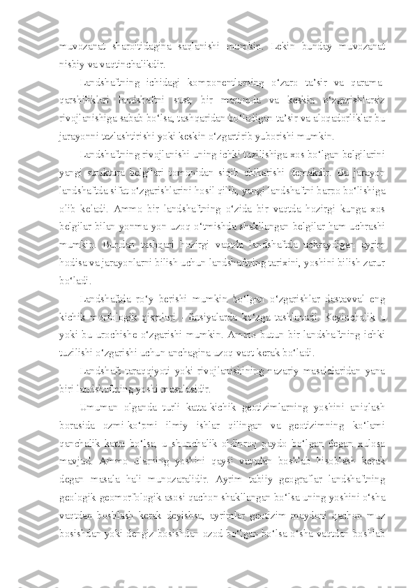 muvozanat   sharoitidagina   saqlanishi   mumkin.   Lekin   bunday   muvozanat
nisbiy va vaqtinchalikdir.
Landshaftning   ichidagi   komponentlarning   o‘zaro   ta’sir   va   qarama-
qarshiliklari   landshaftni   sust,   bir   maromda   va   keskin   o‘zgarishlarsiz
rivojlanishiga sabab bo‘lsa, tashqaridan bo‘ladigan ta’sir va aloqadorliklar bu
jarayonni tezlashtirishi yoki keskin o‘zgartirib yuborishi mumkin.
Landshaftning rivojlanishi uning ichki tuzilishiga xos bo‘lgan belgilarini
yangi   struktura   belgilari   tomonidan   siqib   chiharishi   demakdir.   Bu   jarayon
landshaftda sifat o‘zgarishlarini hosil qilib, yangi landshaftni barpo bo‘lishiga
olib   keladi.   Ammo   bir   landshaftning   o‘zida   bir   vaqtda   hozirgi   kunga   xos
belgilar bilan yonma-yon uzoq o‘tmishda shakllangan belgilar ham uchrashi
mumkin.   Bundan   tashqari   hozirgi   vaqtda   landshaftda   uchraydigan   ayrim
hodisa va jarayonlarni bilish uchun landshaftning tarixini, yoshini bilish zarur
bo‘ladi. 
Landshaftda   ro‘y   berishi   mumkin   bo‘lgan   o‘zgarishlar   dastavval   eng
kichik   morfologik   qismlari   -   fatsiyalarda   ko‘zga   tashlanadi.   Keyinchalik   u
yoki   bu   urochishe   o‘zgarishi   mumkin.   Ammo   butun   bir   landshaftning   ichki
tuzilishi o‘zgarishi uchun anchagina uzoq vaqt kerak bo‘ladi.
Landshaft   taraqqiyoti   yoki   rivojlanishining   nazariy   masalalaridan   yana
biri landshaftning yoshi masalasidir.
Umuman   olganda   turli   katta-kichik   geotizimlarning   yoshini   aniqlash
borasida   ozmi-ko‘pmi   ilmiy   ishlar   qilingan   va   geotizimning   ko‘lami
qanchalik   katta   bo‘lsa,   u   shunchalik   oldinroq   paydo   bo‘lgan   degan   xulosa
mavjud.   Ammo   ularning   yoshini   qaysi   vaqtdan   boshlab   hisoblash   kerak
degan   masala   hali   munozaralidir.   Ayrim   tabiiy   geograflar   landshaftning
geologik-geomorfologik asosi qachon shakllangan bo‘lsa uning yoshini o‘sha
vaqtdan   boshlash   kerak   deyishsa,   ayrimlar   geotizim   maydoni   qachon   muz
bosishdan yoki dengiz bosishdan ozod bo‘lgan bo‘lsa o‘sha vaqtdan boshlab 