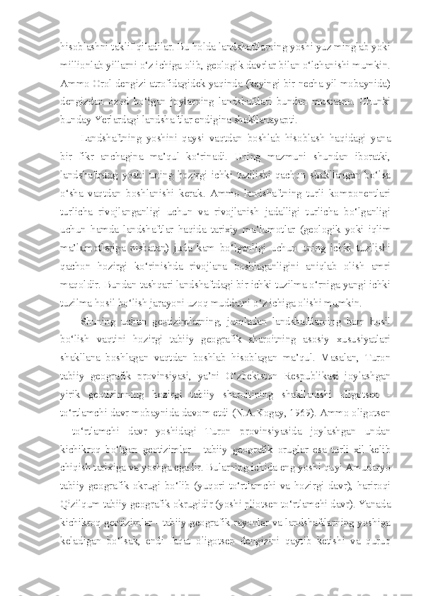 hisoblashni taklif qiladilar. Bu holda landshaftlarning yoshi yuz minglab yoki
millionlab yillarni o‘z ichiga olib, geologik davrlar bilan o‘lchanishi mumkin.
Ammo Orol dengizi atrofidagidek yaqinda (keyingi bir necha yil mobaynida)
dengizdan   ozod   bo‘lgan   joylarning   landshaftlari   bundan   mustasno.   Chunki
bunday Yerlardagi landshaftlar endigina shakllanayapti.
Landshaftning   yoshini   qaysi   vaqtdan   boshlab   hisoblash   haqidagi   yana
bir   fikr   anchagina   ma’qul   ko‘rinadi.   Uning   mazmuni   shundan   iboratki,
landshaftning   yoshi   uning   hozirgi   ichki   tuzilishi   qachon   shakllangan   bo‘lsa
o‘sha   vaqtdan   boshlanishi   kerak.   Ammo   landshaftning   turli   komponentlari
turlicha   rivojlanganligi   uchun   va   rivojlanish   jadalligi   turlicha   bo‘lganligi
uchun   hamda   landshaftlar   haqida   tarixiy   ma’lumotlar   (geologik   yoki   iqlim
ma’lumotlariga   nisbatan)   juda   kam   bo‘lganligi   uchun   uning   ichki   tuzilishi
qachon   hozirgi   ko‘rinishda   rivojlana   boshlaganligini   aniqlab   olish   amri
maqoldir. Bundan tashqari landshaftdagi bir ichki tuzilma o‘rniga yangi ichki
tuzilma hosil bo‘lish jarayoni uzoq muddatni o‘z ichiga olishi mumkin.
Shuning   uchun   geotizimlarning,   jumladan   landshaftlarning   ham   hosil
bo‘lish   vaqtini   hozirgi   tabiiy   geografik   sharoitning   asosiy   xususiyatlari
shakllana   boshlagan   vaqtdan   boshlab   hisoblagan   ma’qul.   Masalan,   Turon
tabiiy   geografik   provinsiyasi,   ya’ni   O‘zbekiston   Respublikasi   joylashgan
yirik   geotizimning   hozirgi   tabiiy   sharoitining   shakllanishi   oligotsen   -
to‘rtlamchi davr mobaynida davom etdi (N.A.Kogay, 1969). Ammo oligotsen
-   to‘rtlamchi   davr   yoshidagi   Turon   provinsiyasida   joylashgan   undan
kichikroq   bo‘lgan   geotizimlar   -   tabiiy   geografik   oruglar   esa   turli   xil   kelib
chiqish tarixiga va yoshga egadir. Bularning ichida eng yoshi quyi Amudaryo
tabiiy   geografik   okrugi   bo‘lib   (yuqori   to‘rtlamchi   va   hozirgi   davr),   hariroqi
Qizilqum tabiiy geografik okrugidir (yoshi pliotsen to‘rtlamchi davr). Yanada
kichikroq geotizimlar - tabiiy geografik rayonlar va landshaftlarning yoshiga
keladigan   bo‘lsak,   endi   faqat   oligotsen   dengizini   qaytib   ketishi   va   quruq 