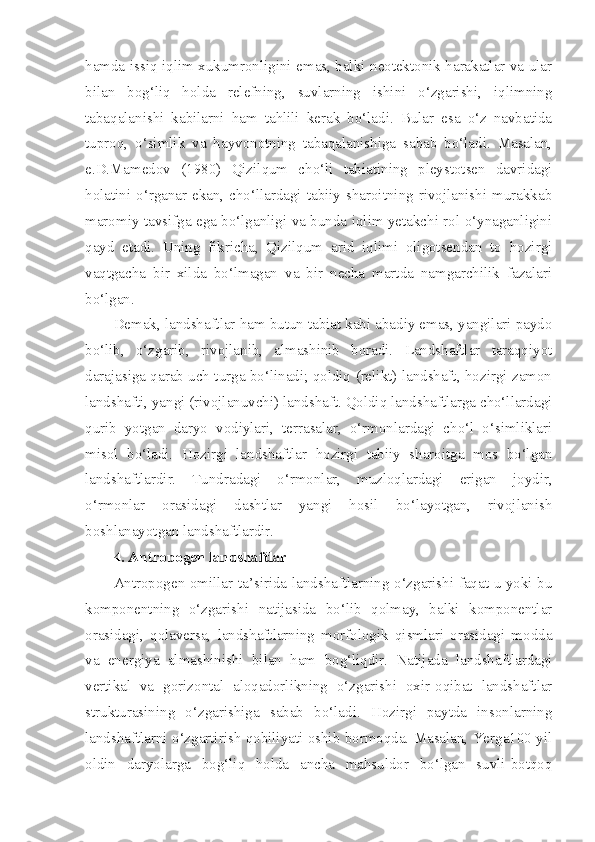 hamda issiq iqlim xukumronligini emas, balki neotektonik harakatlar va ular
bilan   bog‘liq   holda   relefning,   suvlarning   ishini   o‘zgarishi,   iqlimning
tabaqalanishi   kabilarni   ham   tahlili   kerak   bo‘ladi.   Bular   esa   o‘z   navbatida
tuproq,   o‘simlik   va   hayvonotning   tabaqalanishiga   sabab   bo‘ladi.   Masalan,
e.D.Mamedov   (1980)   Qizilqum   cho‘li   tabiatining   pleystotsen   davridagi
holatini o‘rganar ekan, cho‘llardagi tabiiy sharoitning rivojlanishi murakkab
maromiy tavsifga ega bo‘lganligi va bunda iqlim yetakchi rol o‘ynaganligini
qayd   etadi.   Uning   fikricha,   Qizilqum   arid   iqlimi   oligotsendan   to   hozirgi
vaqtgacha   bir   xilda   bo‘lmagan   va   bir   necha   martda   namgarchilik   fazalari
bo‘lgan.
Demak, landshaftlar ham butun tabiat kabi abadiy emas, yangilari paydo
bo‘lib,   o‘zgarib,   rivojlanib,   almashinib   boradi.   Landshaftlar   taraqqiyot
darajasiga qarab uch turga bo‘linadi; qoldiq (relikt) landshaft, hozirgi zamon
landshafti, yangi (rivojlanuvchi) landshaft. Qoldiq landshaftlarga cho‘llardagi
qurib   yotgan   daryo   vodiylari,   terrasalar,   o‘rmonlardagi   cho‘l   o‘simliklari
misol   bo‘ladi.   Hozirgi   landshaftlar   hozirgi   tabiiy   sharoitga   mos   bo‘lgan
landshaftlardir.   Tundradagi   o‘rmonlar,   muzloqlardagi   erigan   joydir,
o‘rmonlar   orasidagi   dashtlar   yangi   hosil   bo‘layotgan,   rivojlanish
boshlanayotgan landshaftlardir.
4. Antropogen landshaftlar
Antropogen omillar ta’sirida landshaftlarning o‘zgarishi faqat u yoki bu
komponentning   o‘zgarishi   natijasida   bo‘lib   qolmay,   balki   komponentlar
orasidagi,   qolaversa,   landshaftlarning   morfologik   qismlari   orasidagi   modda
va   energiya   almashinishi   bilan   ham   bog‘liqdir.   Natijada   landshaftlardagi
vertikal   va   gorizontal   aloqadorlikning   o‘zgarishi   oxir-oqibat   landshaftlar
strukturasining   o‘zgarishiga   sabab   bo‘ladi.   Hozirgi   paytda   insonlarning
landshaftlarni o‘zgartirish qobiliyati oshib bormoqda. Masalan, Yerga100 yil
oldin   daryolarga   bog‘liq   holda   ancha   mahsuldor   bo‘lgan   suvli-botqoq 