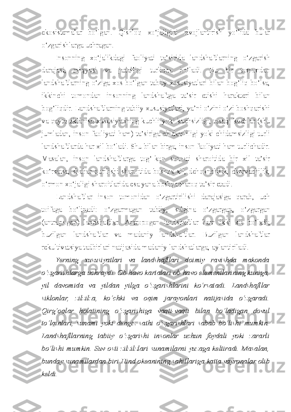 ekosistemalar   bo‘lgan.   Qishloq   xo‘jaligini   rivojlantirish   yo‘lida   bular
o‘zgarishlarga uchragan.
Insonning   xo‘jalikdagi   faoliyati   ta’sirida   landshaftlarning   o‘zgarish
darajasi,   miqyosi   va   jadalligi   turlicha   bo‘ladi.   Bu   bir   tomondan
landshaftlarning o‘ziga xos bo‘lgan tabiiy xususiyatlari bilan bog‘liq bo‘lsa,
ikkinchi   tomondan   insonning   landshaftga   ta’sir   etishi   harakteri   bilan
bog‘liqdir. Landshaftlarning tabiiy xususiyatlari, ya’ni o‘zini o‘zi boshqarishi
va qayta tiklanish xususiyatining kuchli yoki kuchsizligi, tashqi kuchlar (shu
jumladan, inson faoliyati ham) ta’siriga chidamliligi yoki chidamsizligi turli
landshaftlarda har xil bo‘ladi. Shu bilan birga, inson faoliyati ham turlichadir.
Masalan,   inson   landshaftlarga   tog‘-kon   sanoati   sharoitida   bir   xil   ta’sir
ko‘rsatsa,   shahar   qurilishi   sharoitida   boshqa   xil,   dehqonchilik,   chorvachilik,
o‘rmon xo‘jaligi sharoitlarida esa yana boshqacharoq ta’sir etadi.
Landshaftlar   inson   tomonidan   o‘zgartirilishi   darajasiga   qarab,   uch
toifaga   bo‘linadi:   o‘zgarmagan   tabiiy,   salgina   o‘zgargan,   o‘zgargan
(antropogen)   landshaftlar.   Antropogen   landshaftlar   ham   ikki   xil   bo‘ladi;
buzilgan   landshaftlar   va   madaniy   landshaftlar.   Buzilgan   landshaftlar
rekultivatsiya tadbirlari natijasida madaniy landshatlarga, aylantiriladi.
Yerning   xususiyatlari   va   landshaftlari   doimiy   ravishda   makonda
o‘zgarishlarga uchraydi. Ob-havo kartalari ob-havo elementlarining kuniga,
yil   davomida   va   yildan   yilga   o‘zgarishlarini   ko‘rsatadi.   Landshaftlar
siklonlar,   zilzilza,   ko‘chki   va   oqim   jarayonlari   natijasida   o‘zgaradi.
Qirg‘oqlar   holatining   o‘zgarishiga   vaqti-vaqti   bilan   bo‘ladigan   dovul
to‘lqinlari,   sunami   yoki   dengiz   sathi   o‘zgarishlari   sabab   bo‘lishi   mumkin.
Landshaftlarning   tabiiy   o‘zgarishi   insonlar   uchun   foydali   yoki   zararli
bo‘lishi   mumkin.   Suv   osti   zilzilzlari   sunamilarni   yuzaga   keltiradi.   Masalan,
bunday sunamilardan biri Hind okeanining sohillariga katta vayronalar olib
keldi.  