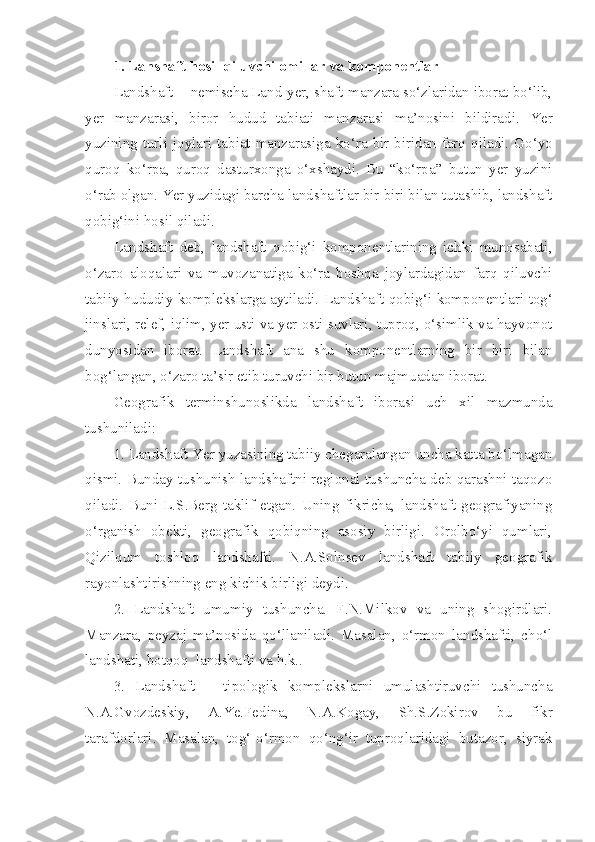 1. Lanshaft hosil qiluvchi omillar va komponentlar
Landshaft  - nemischa Land-yer, shaft-manzara so‘zlaridan iborat bo‘lib,
yer   manzarasi,   biror   hudud   tabiati   manzarasi   ma’nosini   bildiradi.   Yer
yuzining   turli   joylari   tabiat   manzarasiga   ko‘ra   bir - biridan   farq   qiladi . Go‘yo
quroq   ko‘rpa,   quroq   dasturxonga   o‘xshaydi.   Bu   “ko‘rpa”   butun   yer   yuzini
o‘rab olgan.  Yer   yuzidagi   barcha   landshaftlar   bir   biri   bilan   tutashib ,  landshaft
qobig‘ini   hosil   qiladi .
Landshaft   deb,   landshaft   qobig‘i   komponentlarining   ichki   munosabati,
o‘zaro   aloqalari   va   muvozanatiga   ko‘ra   boshqa   joylardagidan   farq   qiluvchi
tabiiy hududiy komplekslarga aytiladi.   Landshaft   qobig‘i   komponentlari   tog‘
jinslari ,  relef ,  iqlim ,  yer   usti   va   yer   osti   suvlari ,  tuproq ,  o‘simlik   va   hayvonot
dunyosidan   iborat .   Landshaft   ana   shu   komponentlarning   bir   biri   bilan
bog‘langan ,  o‘zaro   ta’sir   etib   turuvchi   bir   butun   majmuadan   iborat .
Geografik   terminshunoslikda   landshaft   iborasi   uch   xil   mazmunda
tushuniladi:
1. Landshaft Yer yuzasining tabiiy chegaralangan uncha katta bo‘lmagan
qismi. Bunday tushunish landshaftni regional tushuncha deb qarashni taqozo
qiladi.   Buni   L.S.Berg   taklif   etgan.   Uning   fikricha,   landshaft   geografiyaning
o‘rganish   obekti,   geografik   qobiqning   asosiy   birligi.   Orolbo‘yi   qumlari,
Qizilqum   toshloq   landshafti.   N.A.Solnsev   landshaft   tabiiy   geografik
rayonlashtirishning eng kichik birligi deydi.
2.   Landshaft   umumiy   tushuncha.   F.N.Milkov   va   uning   shogirdlari.
Manzara,   peyzaj   ma’nosida   qo‘llaniladi.   Masalan,   o‘rmon   landshafti,   cho‘l
landshati, botqoq  landshafti va h.k.. 
3.   Landshaft   –   tipologik   komplekslarni   umulashtiruvchi   tushuncha
N.A.Gvozdeskiy,   A.Ye.Fedina,   N.A.Kogay,   Sh.S.Zokirov   bu   fikr
tarafdorlari.   Masalan,   tog‘-o‘rmon   qo‘ng‘ir   tuproqlaridagi   butazor,   siyrak 