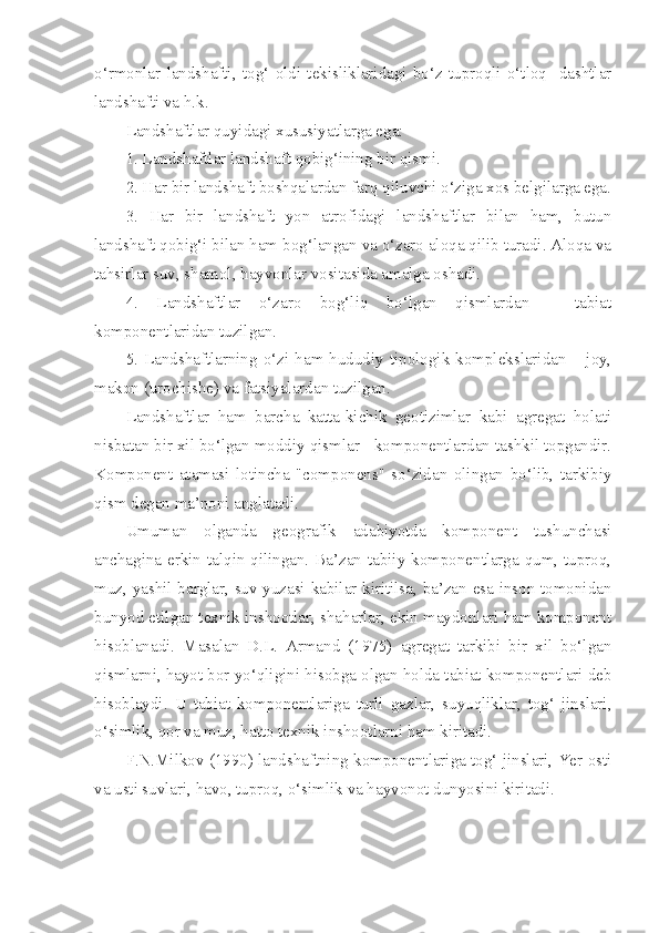 o‘rmonlar   landshafti,   tog‘   oldi   tekisliklaridagi   bo‘z   tuproqli   o‘tloq     dashtlar
landshafti va h.k.
Landshaftlar quyidagi xususiyatlarga ega:
1. Landshaftlar landshaft qobig‘ining bir qismi.
2. Har bir landshaft boshqalardan farq qiluvchi o‘ziga xos belgilarga ega.
3.   Har   bir   landshaft   yon   atrofidagi   landshaftlar   bilan   ham,   butun
landshaft qobig‘i bilan ham bog‘langan va o‘zaro aloqa qilib turadi. Aloqa va
tahsirlar suv, shamol, hayvonlar vositasida amalga oshadi.
4.   Landshaftlar   o‘zaro   bog‘liq   bo‘lgan   qismlardan   –   tabiat
komponentlaridan tuzilgan.
5.   Landshaftlarning   o‘zi   ham  hududiy  tipologik   komplekslaridan   –  joy,
makon (urochishe) va fatsiyalardan tuzilgan.
Landshaftlar   ham   barcha   katta-kichik   geotizimlar   kabi   agregat   holati
nisbatan bir xil bo‘lgan moddiy qismlar - komponentlardan tashkil topgandir.
Komponent   atamasi   lotincha   "componens"   so‘zidan   olingan   bo‘lib,   tarkibiy
qism degan ma’noni anglatadi.
Umuman   olganda   geografik   adabiyotda   komponent   tushunchasi
anchagina erkin talqin qilingan. Ba’zan tabiiy komponentlarga qum, tuproq,
muz, yashil barglar, suv yuzasi kabilar kiritilsa, ba’zan esa inson tomonidan
bunyod etilgan texnik inshootlar, shaharlar, ekin maydonlari ham komponent
hisoblanadi.   Masalan   D.L.   Armand   (1975)   agregat   tarkibi   bir   xil   bo‘lgan
qismlarni, hayot bor yo‘qligini hisobga olgan holda tabiat komponentlari deb
hisoblaydi.   U   tabiat   komponentlariga   turli   gazlar,   suyuqliklar,   tog‘   jinslari,
o‘simlik, qor va muz, hatto texnik inshootlarni ham kiritadi.
F.N.Milkov (1990) landshaftning komponentlariga tog‘ jinslari, Yer osti
va usti suvlari, havo, tuproq, o‘simlik va hayvonot dunyosini kiritadi. 