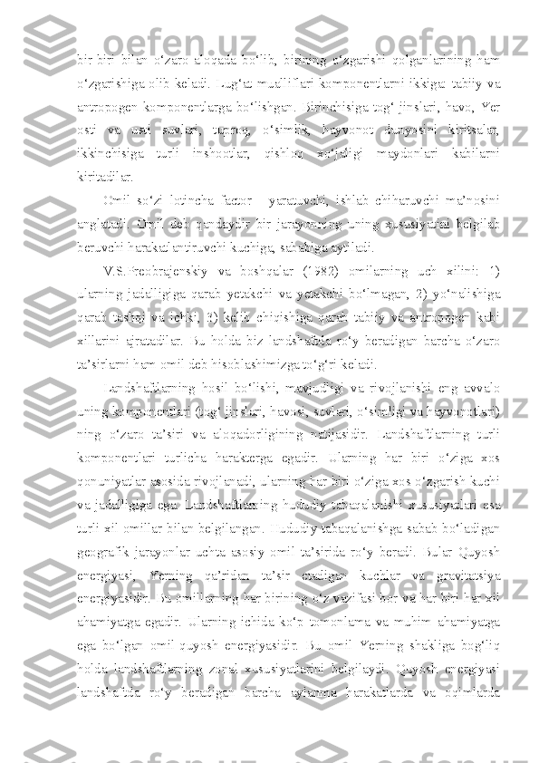 bir-biri   bilan   o‘zaro   aloqada   bo‘lib,   birining   o‘zgarishi   qolganlarining   ham
o‘zgarishiga olib keladi. Lug‘at mualliflari komponentlarni ikkiga: tabiiy va
antropogen  komponentlarga  bo‘lishgan.  Birinchisiga  tog‘  jinslari,   havo,  Yer
osti   va   usti   suvlari,   tuproq,   o‘simlik,   hayvonot   dunyosini   kiritsalar,
ikkinchisiga   turli   inshootlar,   qishloq   xo‘jaligi   maydonlari   kabilarni
kiritadilar.
Omil   so‘zi   lotincha   factor   -   yaratuvchi,   ishlab   chiharuvchi   ma’nosini
anglatadi.   Omil   deb   qandaydir   bir   jarayonning   uning   xususiyatini   belgilab
beruvchi harakatlantiruvchi kuchiga, sababiga aytiladi.
V.S.Preobrajenskiy   va   boshqalar   (1982)   omilarning   uch   xilini:   1)
ularning   jadalligiga   qarab   yetakchi   va   yetakchi   bo‘lmagan,   2)   yo‘nalishiga
qarab   tashqi   va   ichki,   3)   kelib   chiqishiga   qarab   tabiiy   va   antropogen   kabi
xillarini   ajratadilar.   Bu   holda   biz   landshaftda   ro‘y   beradigan   barcha   o‘zaro
ta’sirlarni ham omil deb hisoblashimizga to‘g‘ri keladi.
Landshaftlarning   hosil   bo‘lishi,   mavjudligi   va   rivojlanishi   eng   avvalo
uning komponentlari (tog‘ jinslari, havosi, suvlari, o‘simligi va hayvonotlari)
ning   o‘zaro   ta’siri   va   aloqadorligining   natijasidir.   Landshaftlarning   turli
komponentlari   turlicha   harakterga   egadir.   Ularning   har   biri   o‘ziga   xos
qonuniyatlar asosida rivojlanadi, ularning har biri o‘ziga xos o‘zgarish kuchi
va   jadalligiga   ega.   Landshaftlarning   hududiy   tabaqalanishi   xususiyatlari   esa
turli xil omillar bilan belgilangan. Hududiy tabaqalanishga sabab bo‘ladigan
geografik   jarayonlar   uchta   asosiy   omil   ta’sirida   ro‘y   beradi.   Bular   Quyosh
energiyasi,   Yerning   qa’ridan   ta’sir   etadigan   kuchlar   va   gravitatsiya
energiyasidir. Bu omillarning har birining o‘z vazifasi bor va har biri har xil
ahamiyatga   egadir.   Ularning   ichida   ko‘p   tomonlama   va   muhim   ahamiyatga
ega   bo‘lgan   omil-quyosh   energiyasidir.   Bu   omil   Yerning   shakliga   bog‘liq
holda   landshaftlarning   zonal   xususiyatlarini   belgilaydi.   Quyosh   energiyasi
landshaftda   ro‘y   beradigan   barcha   aylanma   harakatlarda   va   oqimlarda 