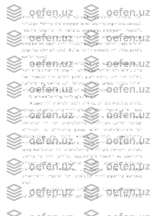 ishtirok   etadi.   Unsurlarning   radioaktiv   parchalanishi   oqibatida   hosil
bo‘ladigan   Yerning   ichki   energiyasi   asosan   tektonik   jarayonlarda   aks   etadi.
Tektonik   jarayonlar   o‘z   navbatida   gravitatsiya   energiyasini   o‘zgartirib,
landshaftlarning   o‘z   vazifasini   bajarishiga   ham   ta’sir   etadi.   Gravitatsiya
energiyasi  esa  deyarli  doimo  moddaning  bir  joydan  ikkinchi  joyga  ko‘chish
jarayoniga   ta’sir   etib   turadi.   Xullas,   har   bir   energetik   omil   o‘ziga   yarasha
vazifani bajaradi.
Landshaftlarning   tashkil   topishida   suv   ham   katta   ahamiyatga   egadir.
Namlikning almashinish jarayoni - atmosferaga namlikni kirib kelishi, uning
havo   massalari   bilan   ko‘chib   yurishi,   yog‘in-sochin,   oqim   hosil   bo‘lishi,
bug‘lanish   va   suvning   turli   fasllarda   turlicha   agregat   holatda   bo‘lishi
landshaftlarning yashashida ko‘p turli vazifalarni bajaradi.
2. Landshaftlarning morfologik qismlari
Muayyan   bir   landshaftni   tadqiq   qilishda,   uni   dala   sharoitida   aniqlab,
xaritaga   tushirishda   uning   morfologik     tuzilishini   o‘rganish,   bilish     katta
ahamiyatga   egadir.   Landshaftshunoslik   fanining   eng   muhim   nazariy
qismlaridan   biri   ham   landshaftlarning     morfologik   tuzilishi   haqidagi
ta’limotdir.   Bu   ta’limotning   yuzaga   kelishi   landshaftshunoslik   fani
taraqqiyotidagi   eng   muhim   voqealardan   biridir.   Landshaftlarning
morfologiyasi   landshaftlarning   ichki   hududiy   bo‘linishini   o‘rganadi.   Uning
asosiy   vazifalaridan   biri   landshaftlarning   morfologik   qismlarini   aniqlash,
ularning   har   birini   tahriflab,   katta-kichiklik   mavqeini   va   taksonomik
ko‘lamini   aniqlash   va   tasniflashdan   iboratdir.   Landshaftlar   morfologik
qismlarining   o‘zaro   nisbati   va   ular   orasidagi   modda   va   energiya
almashinishini   o‘rganish   ham   landshaftlar   morfologiyasining   vazifasiga
kiradi.
Landshaftlar   o‘zidan   kichik   bo‘lgan   tabiiy   hududiy   komplekslardan
tuzilgan   degan   g‘oyani   dastlab   ilgari   surgan   kishi   L.G.Ramenskiy   (1935, 