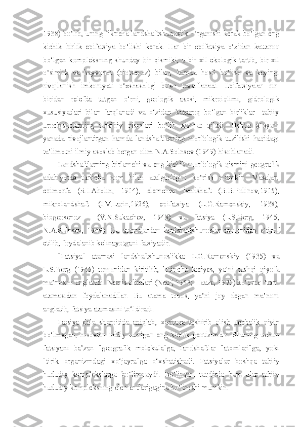 1938) bo‘lib, uning fikricha landshaftshunoslik o‘rganishi kerak bo‘lgan eng
kichik   birlik   epifatsiya   bo‘lishi   kerak.   Har   bir   epifatsiya   o‘zidan   kattaroq
bo‘lgan   kompleksning   shunday   bir   qismiki,   u   bir   xil   ekologik   tartib,   bir   xil
o‘simlik   va   hayvonot   (biotsenoz)   bilan,   hamda   hosil   bo‘lish   va   keyingi
rivojlanish   imkoniyati   o‘xshashligi   bilan   tavsiflanadi.   Epifatsiyalar   bir-
biridan   relefda   tutgan   o‘rni,   geologik   asosi,   mikroiqlimi,   gidrologik
xususiyatlari   bilan   farqlanadi   va   o‘zidan   kattaroq   bo‘lgan   birliklar     tabiiy
urochishelarning   tarkibiy   qismlari   bo‘lib   xizmat   qiladi.   Ushbu   g‘oyani
yanada   rivojlantirgan   hamda   landshaftlarning   morfologik   tuzilishi   haqidagi
ta’limotni ilmiy asoslab bergan olim N.A.Solnsev (1949) hisoblanadi.
Landshaftlarning birlamchi va eng kichik morfologik qismini geografik
adabiyotda   turlicha   nom   bilan   atalganligini   ko‘rish   mumkin.   Masalan,
epimorfa   (R.I.Abolin,   1914),   elementar   landshaft   (B.B.Polinov,1915),
mikrolandshaft   (I.V.Larin,1926),   epifatsiya   (L.G.Ramenskiy,   1938),
biogeosenoz     (V.N.Sukachev,   1948)   va   fatsiya   (L.S.Berg,   1945;
N.A.Solnsev,   1949).   Bu   atamalardan   landshaftshunoslar   tomonidan   e’tirof
etilib, foydalanib kelinayotgani fatsiyadir.
"Fatsiya"   atamasi   landshaftshunoslikka   L.G.Ramenskiy   (1935)   va
L.S.Berg   (1945)   tomonidan   kiritilib,   lotincha   faciyes,   ya’ni   tashqi   qiyofa
ma’nosini anglatadi. Nemis olimlari (Neef, 1963; Haaze, 1971) ko‘proq "top"
atamasidan   foydalanadilar.   Bu   atama   topos,   ya’ni   joy   degan   ma’noni
anglatib, fatsiya atamasini to‘ldiradi.
Fatsiya   dala   sharoitida   aniqlab,   xaritaga   tushirib   olish   unchalik   qiyin
bo‘lmagan,   nisbatan   oddiy   tuzilgan   eng   kichik   geotizimdir.   Shuning   uchun
fatsiyani   ba’zan   "geografik   molekula"ga,   landshaftlar   "atomlari"ga,   yoki
"tirik   organizmdagi   xo‘jayra"ga   o‘xshatishadi.   Fatsiyalar   boshqa   tabiiy
hududiy   komplekslarga   bo‘linmaydi.   Bo‘lingan   taqdirda   ham   ular   tabiiy
hududiy kompleksning elementlarigagina bo‘linishi mumkin. 