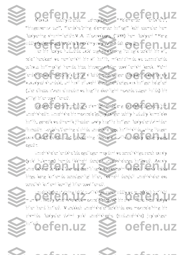 Maxsus   adabiyotlarda   uchraydigan   “Yelementar   landshaft”,
“biogeosenoz   turi”,   “landshaftning   elementar   bo‘lagi”   kabi   atamalar   ham
fatsiyaning   sinonimlaridir.M.A.   Glazovskaya,   (1988)   ham   fatsiyani   “Yeng
oddiy (yelementar) landshaft-geokimyoviy tizim” deb ataydi.
Har   bir   fatsiya   hududida   ustki   tog‘   jinslarning   litologik   tarkibi   bir   xil,
relef   harakteri   va   namlanishi   bir   xil   bo‘lib,   mikroiqlimda   va   tuproqlarida
tafovut   bo‘lmasligi   hamda   bitta   biotsenoz   bilan   tavsiflanishi   kerak.   Ya’ni
landshaftning  morfologik  birligi  sifatida  ajratiladigan  fatsiyaning  eng  asosiy
xususiyati shundaki, uni hosil qiluvchi komponentlariga xos bo‘lgan belgilari
(ular albatta o‘zaro aloqador va bog‘liq ekanligini nazarda tutgan holda) bir
xilligi bilan tavsiflanadi.
Landshaftlarning morfologik qismlari ichida eng  asosiylaridan yana biri
urochishedir. Urochishe bir mezorelefga joylashgan tabiiy hududiy kompleks
bo‘lib, genetik va dinamik jihatdan uzviy bog‘liq bo‘lgan fatsiyalar tizimidan
iboratdir. Landshaftlarning alohida urochishelarga bo‘linishida uning litogen
asosi-   relef   hamda   tog‘   jinslarining   litologik   tuzilishi   asosiy   ahamiyatga
egadir.
Urochishelar landshaftda egallagan maydoni va tarqalishiga qarab asosiy
(yoki   hukmron)   hamda   ikkinchi   darajali   urochishelarga   bo‘linadi.   Asosiy
urochishelar   landshaftlarning   morfologik   strukturasini   belgilab   berishi   bilan
birga   keng   ko‘lamda   tarqalganligi   bilan,   ikkinchi   darajali   urochishelar   esa
tarqalish ko‘lami kamligi bilan tavsiflanadi.
Urochishelar o‘zining ichki tuzilishiga qarab oddiy va murakkab bo‘lishi
mumkin. Oddiy urochishelarda mezorelefning har bir qismi faqat bitta fatsiya
bilan   band   bo‘ladi.   Murakkab   urochishelar   tarkibida   esa   mezorelefning   bir
qismida   fatsiyalar   tizimi   yoki   urochishecha   (podurochishe)   joylashgan
bo‘ladi. 