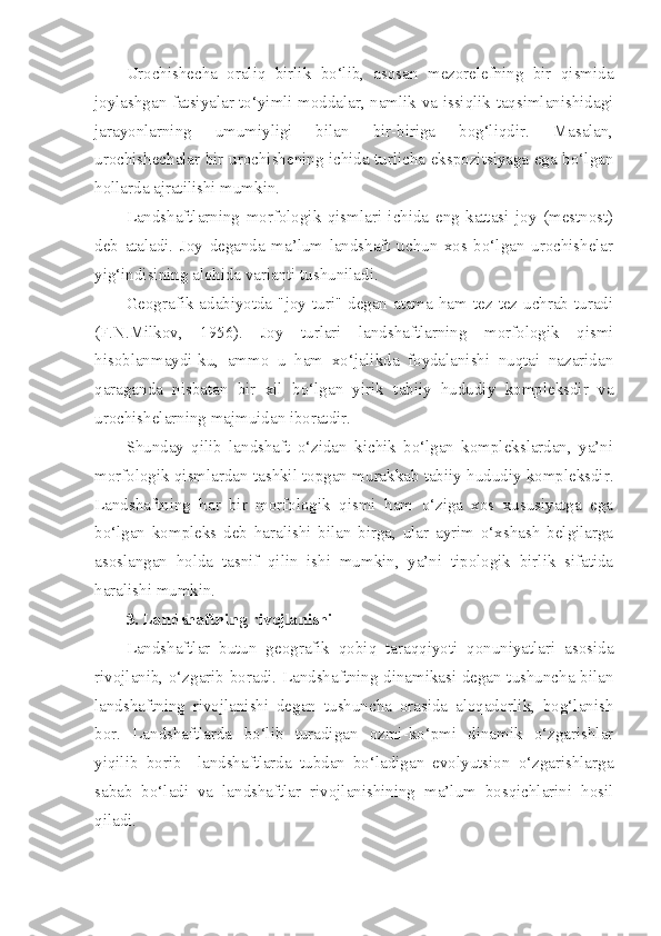 Urochishecha   oraliq   birlik   bo‘lib,   asosan   mezorelefning   bir   qismida
joylashgan fatsiyalar to‘yimli moddalar, namlik va issiqlik taqsimlanishidagi
jarayonlarning   umumiyligi   bilan   bir-biriga   bog‘liqdir.   Masalan,
urochishechalar bir urochishening ichida turlicha ekspozitsiyaga ega bo‘lgan
hollarda ajratilishi mumkin.
Landshaftlarning   morfologik   qismlari   ichida   eng   kattasi   joy   (mestnost)
deb   ataladi.   Joy   deganda   ma’lum   landshaft   uchun   xos   bo‘lgan   urochishelar
yig‘indisining alohida varianti tushuniladi.
Geografik adabiyotda  "joy turi" degan  atama  ham tez-tez uchrab  turadi
(F.N.Milkov,   1956).   Joy   turlari   landshaftlarning   morfologik   qismi
hisoblanmaydi-ku,   ammo   u   ham   xo‘jalikda   foydalanishi   nuqtai   nazaridan
qaraganda   nisbatan   bir   xil   bo‘lgan   yirik   tabiiy   hududiy   kompleksdir   va
urochishelarning majmuidan iboratdir. 
Shunday   qilib   landshaft   o‘zidan   kichik   bo‘lgan   komplekslardan,   ya’ni
morfologik qismlardan tashkil topgan murakkab tabiiy hududiy kompleksdir.
Landshaftning   har   bir   morfologik   qismi   ham   o‘ziga   xos   xususiyatga   ega
bo‘lgan   kompleks   deb   haralishi   bilan   birga,   ular   ayrim   o‘xshash   belgilarga
asoslangan   holda   tasnif   qilin   ishi   mumkin,   ya’ni   tipologik   birlik   sifatida
haralishi mumkin.
3. Landshaftning rivojlanishi
Landshaftlar   butun   geografik   qobiq   taraqqiyoti   qonuniyatlari   asosida
rivojlanib, o‘zgarib boradi. Landshaftning dinamikasi degan tushuncha bilan
landshaftning   rivojlanishi   degan   tushuncha   orasida   aloqadorlik,   bog‘lanish
bor.   Landshaftlarda   bo‘lib   turadigan   ozmi-ko‘pmi   dinamik   o‘zgarishlar
yiqilib   borib     landshaftlarda   tubdan   bo‘ladigan   evolyutsion   o‘zgarishlarga
sabab   bo‘ladi   va   landshaftlar   rivojlanishining   ma’lum   bosqichlarini   hosil
qiladi. 