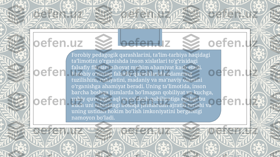 Forobiy pedagogik qarashlarini, ta’lim-tarbiya haqidagi 
ta’limotini o’rganishda inson xislatlari to’g’risidagi 
falsafiy fikrlari nihoyat muhim ahamiyat kasb etadi. 
Forobiy o’zining falsafiy qarashlarida odamning 
tuzilishini, ruhiyatini, madaniy va ma’naviy olamini 
o’rganishga ahamiyat beradi. Uning ta’limotida, inson 
barcha boshqa jismlarda bo’lmagan qobiliyat va kuchga, 
ruhiy quvvatga, aql va so’zlash qobiliyatiga egaligi bu 
kuch uni tabiatdagi boshqa jismlardan ajratib turishi va 
uning ustidan hokim bo’lish imkoniyatini berganligi 
namoyon bo’ladi.   