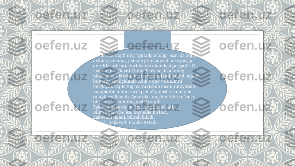 Yusuf Xos Hojibning ”Qutadg’u bilig” asarida aqliy, 
axloqiy, mehnat, jismoniy va nafosat tarbiyasiga 
doir fikrlari katta tarbiyaviy ahamiyatga egadir. U 
insonni ulug’laydi. Uning fikricha, insonning 
ulug’ligi aql-idroki, so’zlash qobiliyati, bilimi, uquvi, 
hunarga egaligidadir. Adib o’quv va bilimni 
farqlaydi: o’quv tug’ma ravishda inson ruhiyatida 
mavjuddir, bilim esa o’qish-o’rganish va mehnat 
tufayli egallanadi. Agar ularning har ikkisi o’zaro 
birlashsa, insonning qadri ortadi:
Zakovat qayerda bo’lsa, ulug’lik bo’ladi,
Bilim kimda bo’lsa, buyuklik bo’ladi.
Zakovatli uqadi, bilimli biladi,
Bilimli, zakovatli tilakka yetadi.   