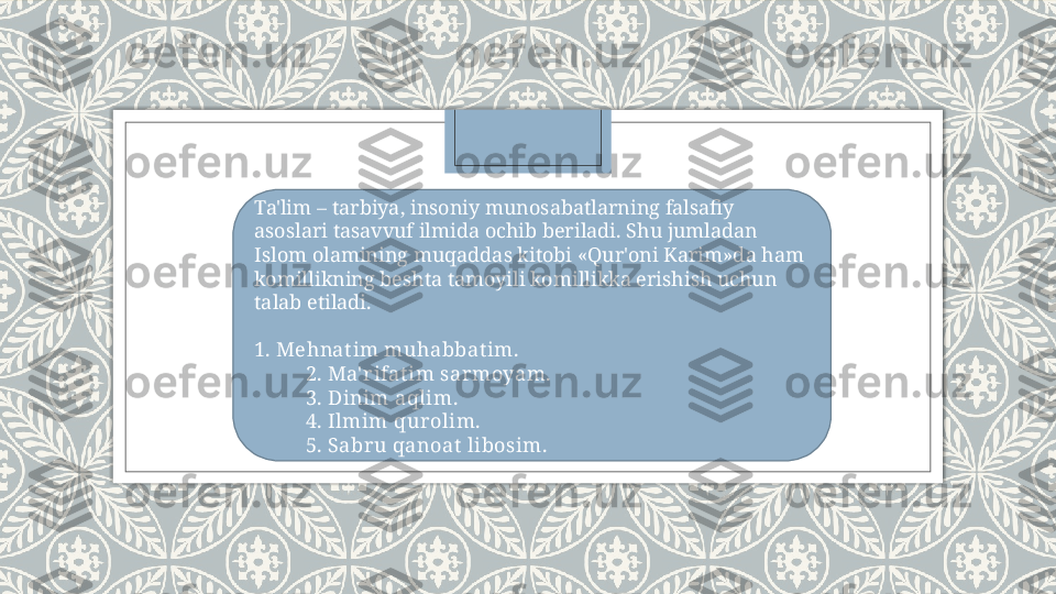 Ta'lim – tarbiya, insoniy munosabatlarning falsafiy 
asoslari tasavvuf ilmida ochib bеriladi. Shu jumladan 
Islom olamining muqaddas kitobi «Qur'oni Karim»da ham 
komillikning bеshta tamoyili komillikka erishish uchun 
talab etiladi.  
 
1. Mehnat im muhabbat im.
           2. Ma' rifat im sarmoyam.
           3. Dinim aqlim.
           4. Ilmim qurolim.
           5. Sabru qanoat  libosim.   