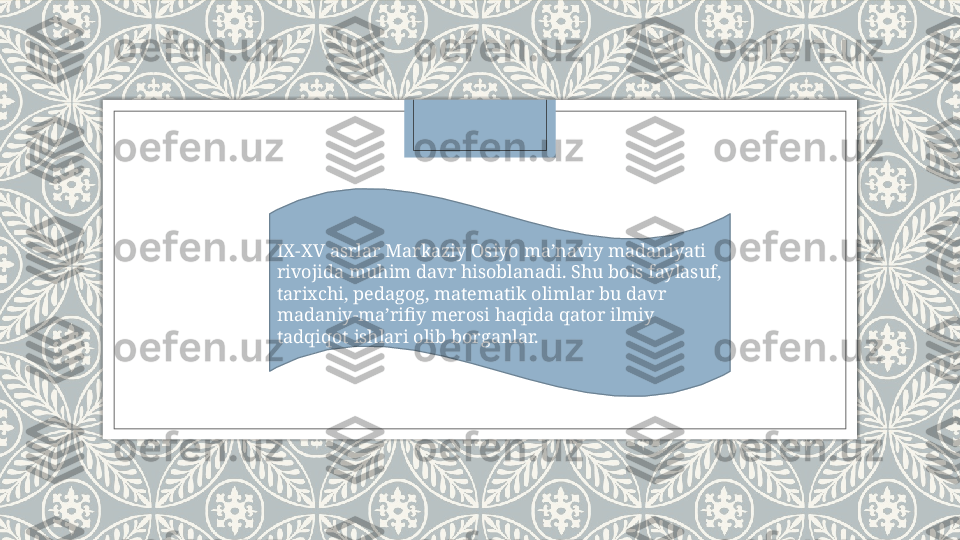 IX-XV asrlar Markaziy Osiyo ma’naviy madaniyati 
rivojida muhim davr hisoblanadi. Shu bois faylasuf, 
tarixchi, pedagog, matematik olimlar bu davr 
madaniy-ma’rifiy merosi haqida qator ilmiy 
tadqiqot ishlari olib borganlar.   