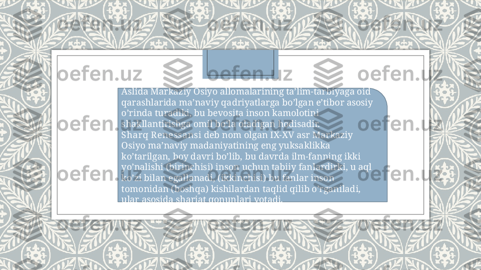 Aslida Markaziy Osiyo allomalarining ta’lim-tarbiyaga oid 
qarashlarida ma’naviy qadriyatlarga bo’lgan e’tibor asosiy 
o’rinda turadiki, bu bevosita inson kamolotini 
shakllantirishga omil bo’la oladigan hodisadir.
Sharq R enessansi  deb nom olgan IX-XV asr Markaziy 
Osiyo ma’naviy madaniyatining eng yuksaklikka 
ko’tarilgan, boy davri bo’lib, bu davrda ilm-fanning ikki 
yo’nalishi (birinchisi) inson uchun tabiiy fanlardirki, u aql 
ko’zi bilan egallanadi, (ikkinchisi) bu fanlar inson 
tomonidan (boshqa) kishilardan taqlid qilib o’rganiladi, 
ular asosida shariat qonunlari yotadi.   