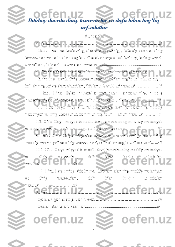 Ibtidoiy davrda diniy tasavvurlar va dafn bilan bog’liq
urf-odatlar  
Mundarija
Kirish…………………………………………………………… … ………..3
I-Bob.   Inson   va   tabiatning   o’zaro   aloqadorligi,   ibtidoiy   davrda   diniy
tasavvurlar va dafn bilan bogli q   urf-odatlar   paydo bo’lishining tarixiy shart-
sharoitlari, ildizlari, ilk shakllari masalasi...........................................................7 
I.1.  Ibtidoiy davrda inson va tabiatning o’zaro aloqadorligi masalasi… ..…..7
I.2. ibtidoiy davrda   diniy tasavvurlar va dafn bilan bogli q   urf-odatlar   paydo
bo’lishining tarixiy shart-sharoitlari, ildizlari, ilk shakllari masalasi… …………..16
II   Bob.   O’ rta   Osi yo   miqyosida   tosh   davri   jamoalarining   moddiy
madaniyati va  diniy tasavvurlar i,  dafn bilan bogli q  urf-odatlar i....................2 2
II.1.   O’ rta   Osi yo   miqyosida   paleolit,mezolit   davri   jamoalarining   moddiy
madaniyati va  diniy tasavvurlar ,  dafn bilan bogli q  urf-odatlar i  masalasi………..21
II.2. O’ rta Osi yo miqyosida neolit davri jamoalarining   mod..diy madaniyati
va  diniy tasavvurlar i,  dafn bilan bogli q  urf-odatlar i  masalasi……………………30
III   Bob.   O’ rta   Osi yo   miqyosida   eneolit   va   bronza   davri   jamoalarining
moddiy madaniyati va  diniy tasavvurlar i,  dafn bilan bogli q  urf-odatlar i…...47
III.1. O’ rta Osi yo miqyosida eneolit davri jamoalarining   moddiy madaniyati
va   diniy   tasavvurlar i,   dafn   bilan   bogli q   urf-odatlar i
masalasi…………………….47
III.2. O’ rta Osi yo miqyosida bronza davri jamoalarining   moddiy madaniyati
va   diniy   tasavvurlar i,   dafn   bilan   bogli q   urf-odatlar i
masalasi…………………….52
Xulosa…………………………………………………………………..….69
Foydalanilgan adabiyotlar ruyxati………………………………………78
Ilovalar, Xaritalar, Rasmlar......................................................................84 
1 