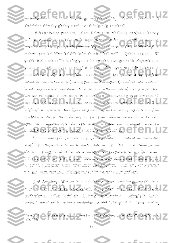 madaniyatining   jarqo’ton   bosqichiga   tegishli   bo’lib,     dastlab   Jarqo’ton   ilk
shahrining shimoliy-g’arbiy qismi o’zlashtirilganligi aniqlandi.
A.Asqarovning   yoshicha,     islom   diniga   qadar   aholining   mavjud   an’anaviy
urf-odat   va   udumlariga   ko’ra,   vafot   etgan   kimsani   kafan   bilan   emas,   balki   uning
hayotlik chog’ida kiyadirgan bayramona kiyim-boshlari va kasbi-kori bilan bog’lik
mehnat   qurollari   bilan   ko’shib   ko’mish   odati   bo’lgan 88
.       Qabila   oqsaqoli     50
yoshlardagi erkak bo’lib, u o’ng yoni bilan oyoqlari bukilgan holda g’ujanak qilib
yotqizilgan.   Uning   quloq   bo’shlig’ida   bronza   halqa,   iyagi   yaqinida   hukmdorlik
belgisi-ASO   (jezl)   ning   zo’g’atali   bronza   nishoni   (zo’g’atada   uning   yog’och
dastasidan parcha saqlangan), uning yaqinida 6 ta buyum (bir bo’lak lazurit tosh, 3
ta tosh qayroqchalar, bronzadan ishlangan porma va bolg’acha) bir joyda jam edi.
Ulardan sal  narida  bronza  xanjar  va  bronza kosa,   marhumning  oyoq tomonini  30
dan   ortiq   turli   xil   sopol   idishlardan   tashqari,   2   ta   bronza   kosa,   surmadon   va   2   ta
to’g’nog’ich   egallagan   edi.   Qabr   ashyolarining   tarkibi   uning   hayotlik   chog’ida
professional   zargar   va   metallurg   bo’lganligidan   dalolat   beradi.   Chunki,   qabr
ayvonidan 3 ta arxeologik butun tigel- qozon parchalari topilib, ular ushbu qabrga
aloqador o’spirin mozoriga, sardor shogirdiga tegishli bo’lgan.
Sopolli madaniyati   jamoalarining   ijtimoiy   tuzumi     masalasida   patriarxal
urug’ning   rivojlanishi,   ishlab   chiqarish   kuchlarining   o’sishi   bilan   katta   jamoa
a’zolarining boylik orttirishlari uchun qulay imkoniyat yuzaga kelgan. Qabrlardan
topilgan   buyumlar   nisbatiga   qarab   dastlabki   mulkiy   tabaqalanish   boshlanganini
ko’ramiz.   Qabrlardan   sopol   idishlardan   tashqari,   metall   qurollari,   zeb-ziynatlar
topilgan. Katta patriarxal oilalarga mansub bronza tamg’alari topilgan.
Quyi   Amudaryo   Xorazm   hududida   bronza   davri   jamoalariga   tegishli   dafn
bilan   bog’liq   urf-odatlar   Tozabag’yob,   Suvyorg’on   madaniyati   yodgorliklari
qazilmalarida   qo’lga   kiritilgan.   Qadimgi   Xorazmning   Tozabog’yob   kanali
zonasida   tarqalgan   bu   qadimgi   madaniyat   izlarini   1938   yili   S.P.Tolstov   aniqlab,
88
Аскаров А.А.   Древнеземледельческая культура бронзы Юга Узбекистана . Изд.   «Фан»Ташкент, Taшкент.
1977, С.289.
63 