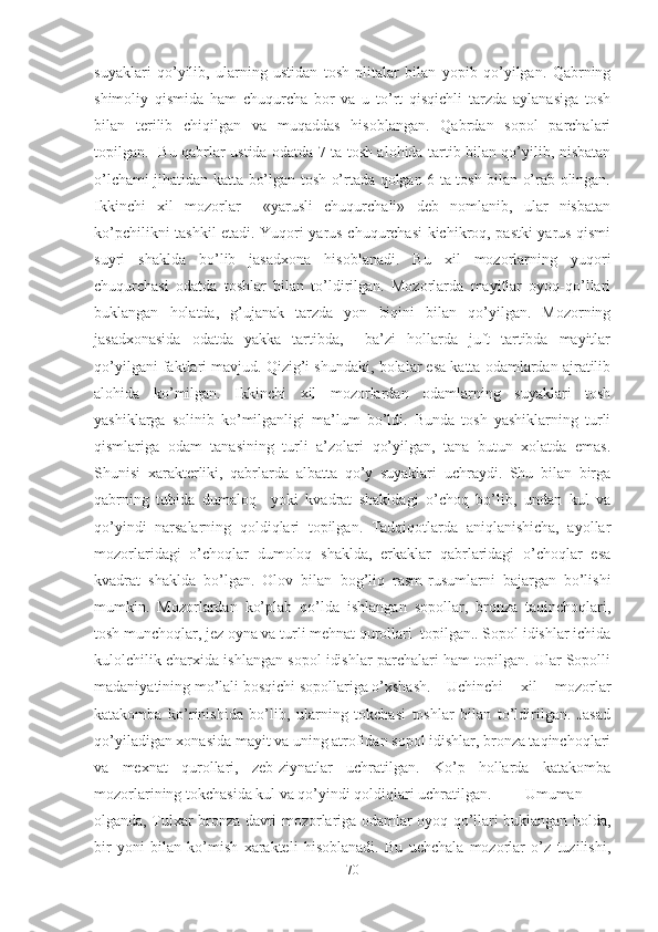 suyaklari   qo’yilib,   ularning   ustidan   tosh   plitalar   bilan   yopib   qo’yilgan.   Qabrning
shimoliy   qismida   ham   chuqurcha   bor   va   u   to’rt   qisqichli   tarzda   aylanasiga   tosh
bilan   terilib   chiqilgan   va   muqaddas   hisoblangan.   Qabrdan   sopol   parchalari
topilgan.   Bu qabrlar ustida odatda 7 ta tosh alohida tartib bilan qo’yilib, nisbatan
o’lchami jihatidan katta bo’lgan tosh o’rtada qolgan 6 ta tosh bilan o’rab olingan.
Ikkinchi   xil   mozorlar     «yarusli   chuqurchali»   deb   nomlanib,   ular   nisbatan
ko’pchilikni tashkil etadi. Yuqori yarus chuqurchasi  kichikroq, pastki yarus qismi
suyri   shaklda   bo’lib   jasadxona   hisoblanadi.   Bu   xil   mozorlarning   yuqori
chuqurchasi   odatda   toshlar   bilan   to’ldirilgan.   Mozorlarda   mayitlar   oyoq-qo’llari
buklangan   holatda,   g’ujanak   tarzda   yon   biqini   bilan   qo’yilgan.   Mozorning
jasadxonasida   odatda   yakka   tartibda,     ba’zi   hollarda   juft   tartibda   mayitlar
qo’yilgani faktlari mavjud. Qizig’i shundaki, bolalar esa katta odamlardan ajratilib
alohida   ko’milgan.   Ikkinchi   xil   mozorlardan   odamlarning   suyaklari   tosh
yashiklarga   solinib   ko’milganligi   ma’lum   bo’ldi.   Bunda   tosh   yashiklarning   turli
qismlariga   odam   tanasining   turli   a’zolari   qo’yilgan,   tana   butun   xolatda   emas.
Shunisi   xarakterliki,   qabrlarda   albatta   qo’y   suyaklari   uchraydi.   Shu   bilan   birga
qabrning   tubida   dumaloq     yoki   kvadrat   shakldagi   o’choq   bo’lib,   undan   kul   va
qo’yindi   narsalarning   qoldiqlari   topilgan.   Tadqiqotlarda   aniqlanishicha,   ayollar
mozorlaridagi   o’choqlar   dumoloq   shaklda,   erkaklar   qabrlaridagi   o’choqlar   esa
kvadrat   shaklda   bo’lgan.   Olov   bilan   bog’liq   rasm-rusumlarni   bajargan   bo’lishi
mumkin.   Mozorlardan   ko’plab   qo’lda   ishlangan   sopollar,   bronza   taqinchoqlari,
tosh munchoqlar, jez oyna va turli mehnat qurollari  topilgan.. Sopol idishlar ichida
kulolchilik charxida ishlangan sopol idishlar parchalari ham topilgan. Ular Sopolli
madaniyatining mo’lali bosqichi sopollariga o’xshash. Uchinchi   xil   mozorlar
katakomba   ko’rinishida   bo’lib,   ularning   tokchasi   toshlar   bilan   to’ldirilgan.   Jasad
qo’yiladigan xonasida mayit va uning atrofidan sopol idishlar, bronza taqinchoqlari
va   mexnat   qurollari,   zeb-ziynatlar   uchratilgan.   Ko’p   hollarda   katakomba
mozorlarining tokchasida kul va qo’yindi qoldiqlari uchratilgan.  Umuman
olganda, Tulxar bronza davri mozorlariga odamlar oyoq qo’llari buklangan holda,
bir   yoni   bilan   ko’mish   xarakteli   hisoblanadi.   Bu   uchchala   mozorlar   o’z   tuzilishi,
70 