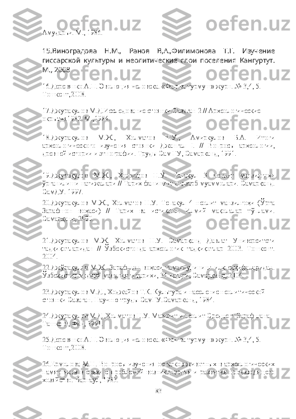 Амударьи. М. ,  1986.
15.Виноградова   Н.М.,   Ранов   В,А.,Филимонова   Т.Г.   Изучение
гиссарской   культуры   и   неолитические   слои   поселения   Кангуртут.
М., 2008
16.Деревянко А.П. Эволюция человека. «Фан ва турмуш» журн. № 3,4, 5. 
Тошкент,2008.
17.Джуракулов М.Д.Исследование стоянки Сазаган 2 // Археологические 
окрытия1982. М.,1984.
18.Джуракулов   М.Ж.,   Холматов   Н.У.,   Амиркулов   Б.А.   Итоги
археологического   изучения   стоянки   Джангал   I .   //   В опросы   археологии,
древней истории и этнографии. Труды Сам ГУ, Самарканд, 1991.
19.Джурақулов   М.Ж.,   Холматов   Н.У.   Тепақул   3   неолит   манзилгоҳи
ўрганилиши натижалари // Тарих фанининг долзарб муаммолари. Самарқанд.
СамДУ. 1997. 
20.Джуракулов   М.Ж.,   Холматов   Н.У.   Тепакул   4   неолит   манзилгоҳи   (Ўрта
Зарафшон   воҳаси)   //   Тарих   ва   истиқлол.   Илмий   мақолалар   тўплами.
Самарқанд, 2000. 
21.Джурақулов   М.Ж.   Холматов   Н.У.   Самарқанд   Давлат   Университети
тадқиқотларидан   //   Ўзбекистонда   археологик   тадқиқотлар   2003.   Тошкент.
2004.  
22.Джўрақулов   М.Ж.   Зарафшон   воҳаси   тамаддунининг   илк   саҳифаларидан.
Ўзбекистон моддий маданияти тарихи, 34-нашри, Самарқанд, 2004.
23.Джуракулов М.Д., Ходжайов Т.К. Культура и население неолитической 
стоянки Сазаган. Научню труды СамГУ.Самарканд, 1984. 
24.Джуракулов М.Д.,Холматов Н.У. Мазолит и неолит Среднего Зарафшана. 
Ташкент, Фан, 1991.
25.Деревянко А.П. Эволюция человека. «Фан ва турмуш» журн. № 3,4, 5. 
Тошкент,2008.
26.Ермолова М.Н. Вопросы изучения остатков животных в археологических
памятников   в   связи   с   проблемой   возникновения   и   развития   производящего
хозяйство. Барнаул, 1983.
83 
