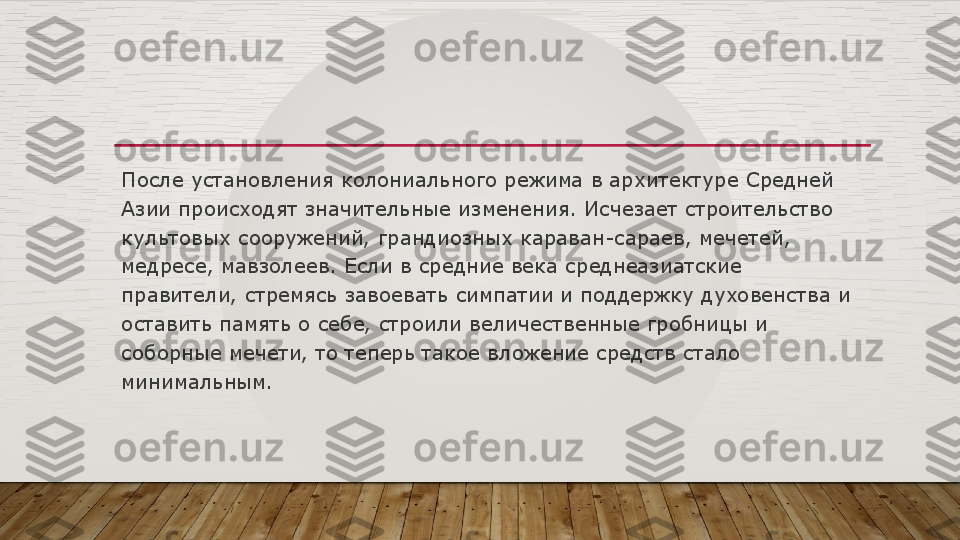 После установления колониального режима в архитектуре Средней 
Азии происходят значительные изменения. Исчезает строительство 
культовых сооружений, грандиозных караван-сараев, мечетей, 
медресе, мавзолеев. Если в средние века среднеазиатские 
правители, стремясь завоевать симпатии и поддержку духовенства и 
оставить память о себе, строили величественные гробницы и 
соборные мечети, то теперь такое вложение средств стало 
минимальным.  