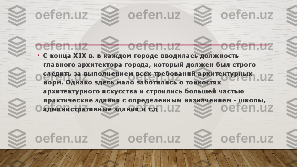 •
С конца  XIX  в. в каждом городе вводилась должность 
главного архитектора города, который должен был строго 
следить за выполнением всех требований архитектурных 
норм. Однако здесь мало заботились о тонкостях 
архитектурного искусства и строились большей частью 
практические здания с определенным назначением - школы, 
административные здания и т.д  