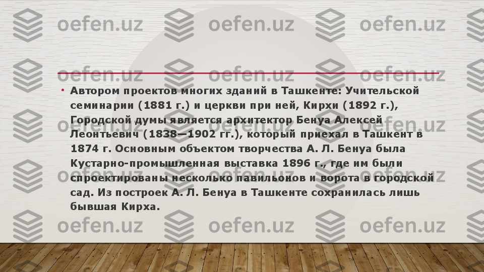 •
Автором проектов многих зданий в Ташкенте: Учительской 
семинарии (1881 г.) и церкви при ней, Кирхи (1892 г.), 
Городской думы является архитектор Бенуа Алексей 
Леонтьевич	
 (1838—1902 гг.), который приехал в	 Ташкент в 
1874 г. Основным	
 объектом творчества А. Л. Бенуа была 
Кустарно-промышленная выставка 1896 г., где им были 
спроектированы несколько павильонов и ворота в городской 
сад. Из построек А. Л. Бенуа в Ташкенте сохранилась лишь 
бывшая Кирха.  