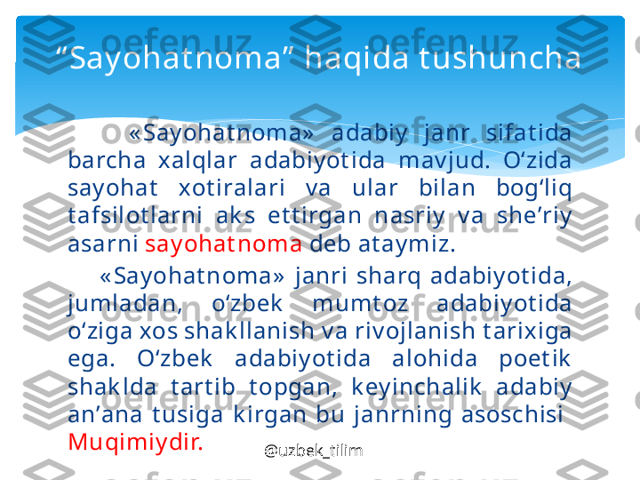         « S а y oh а t n о m а»   а d а biy   j а nr  sif а t id а 
b а rch а  ха lql а r  а d а biy ot id а  m а v jud.  O‘zid а 
s а y oh а t   хо t ir а l а ri  v а  ul а r  bil а n  b о g‘liq 
t а fsil о t l а rni  а k s  et t irg а n  n а sriy   v а  sh е’ riy  
а s а rni  s а y oh а t n о m а  d е b  а t а y miz.
        « S а y oh а t n о m а»   j а nri  sh а rq  а d а biy ot id а, 
juml а d а n,  o‘zb е k   mumt о z  а d а biy ot id а 
o‘zig а хо s sh а k ll а nish v а  riv о jl а nish t а ri х ig а 
eg а.  O‘zb е k   а d а biy ot id а  а l о hid а  p о et ik  
sh а k ld а  t а rt ib  t о pg а n,  k е y inch а lik   а d а biy  
а n’ а n а  t usig а  k irg а n  bu  j а nrning  а s о schisi   
Muqimiy dir.  “ Say ohat noma”  haqida t ushuncha
@uzbek_tilim   