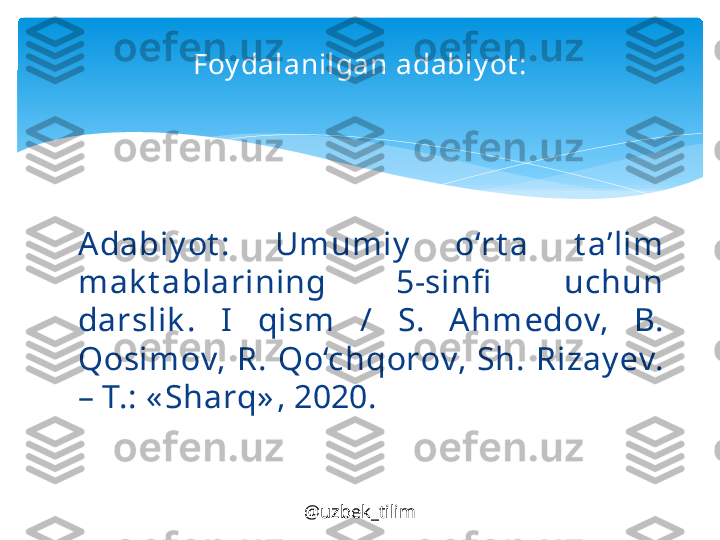 @uzbek_tilimFoy dalanilgan adabiy ot :
Ad а biy ot :  Umumiy   o‘rt а  t а’ lim 
m а k t а bl а rining  5-sinfi   uchun 
d а rslik .  I   qism  /  S.  Ahm е d о v,  B. 
Q о sim о v,  R.  Qo‘chq о r о v,  Sh.  Riz а y е v. 
–  Т.: « Sh а rq» , 2020.   