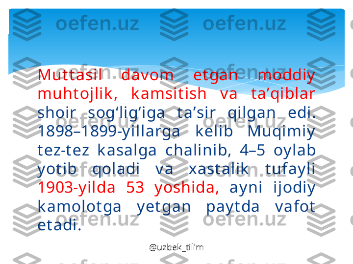 Mut t а sil  d а v о m  et g а n  m о ddiy  
muht о jlik ,  k а msit ish  v а  t а’ qibl а r  
sh о ir  s о g‘lig‘ig а  t а’ sir  qilg а n  edi. 
1898–1899-y ill а rg а  k е lib  Muqimiy  
t е z-t е z  k а s а lg а  ch а linib,  4–5  о y l а b 
y ot ib  q о l а di  v а  ха st а lik   t uf а y li 
1903-y ild а  53  y oshid а,   а y ni  ij о diy  
k а m о l о t g а  y et g а n  p а y t d а  v а f о t  
et а di.
@uzbek_tilim   