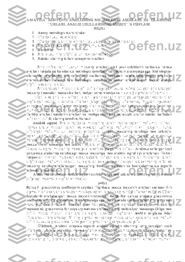 2-MAVZU	:   	KIMYOVIY ANALIZNING METROLOGIK ASOSLARI.	 XATOLARNING 	
TURLARI	. ANALIZ USULLARINING ASOSIY TAVSIFLARI	 	
REJA	: 	
1. Asosiy metrologik tushunchalar.	 	
2. O’lchash usuli va vositalari.	 	
3. O’lch	ash natijalarining ishonchliligi, ularga qo’yiladigan talablar.	 	
4. Analitik signal undagi ma’lumot hajmi, kulami.	 	
5. Shovqinlar.	 	
6. Analiz usulining to’g’riligi uni baxolash va oshirish.	 	
7. Xatolar, ularning turlari kamaytirish usullari	. 	
 
Aniq  ob’ekt  tahlili  uchun  miq	doriy  aniqlash  usul  yoki  uslublarini  tanlashda  hamda 	
aniqlash natijalarini baholashda metrologik tavsiflash ha	l qiluvchi ahamiya	tga ega.	 M	etrologiya	-	
o'lchashlar,  aniqlashlar,  uni  ta	’minlash  usullari  va  vositalari  hamda  talab  etilgan  aniqlikka 	
erishish  yo'	llari  haqidagi  fan. 	Metrologik  kattaliklarga  asosan  aniqlanadigan  miqdor  oraligi, 	
to’g’rilik va aniqlik kiradi.	 	
Aniqlanadigan  miqdor  oralig’i  qo’llanilayotgan  usulda  ko’zda  tutilgan  aniqlanadigan 	
miqdoriy (massalar, massa ulushlari, molyar konsentratsiya va	 h.k.z.lar) qiymatlar to’plamidir.	 	
To’grilik  va  aniqlik 	- ko’pchilik  tahliliy  aniqlashlar  bilan  birga  uchraydigan  xatolar  bilan 	
bog’langan  xatolar 	- tarozida  o’lchash  jarayonida,  hajmini  o’lchashda,  moddani  byuksdan 	
kolbaga  o’tkazishda,  o’lchov  vositalari 	bilan  aniqlashlar  o’tkazilayotgan  paytda  ro’y  berishi 	
mumkin.  Shuning  ushun  o’lshash  asosida  aniqlangan  tahlil  natijalari  xatodan  holi  bo’lmaydi. 
Tahliliy  aniqlash  xatolarini  aniqlash  va  hisobga  olish  juda  murakkab,  chunki  xatolar  manbalari 
ko’p sonli bo’l	ib, ulaning tavsifi turlichadir.	 	
Analitik  signal.	 Analiz  natijasida  moddaning  tarkibi  haqida  tegishli  ma’lumot    olinadi. 	
Demak  analiz  moddani  tarkibi  va  xossalari  tug’risida  ma’lumotni  olish    jarayoni.  Bunda 
to’plangan  ma’lumot  turli  asboblar  yordamida  oli	ngan,  moddaning  tarkibiga  mos  keluvchi, 	
tegishli  signallardan  iborat  bo’ladi.  Analitik  kimyo  bo’yicha  tuzilgan  maxsus  Ilmiy  metodik 
Kengashning  tavsiyasiga  ko’ra  (JAX,1975.t.30,  N:10,  1059  b.)  analitik    signal  aniqlanadigan 
moddani biror xossasiga mos kelu	vchi va analizning oxirgi bosqichida o’lchanadigan kattalikdir. 	
Odatda  bu  signal  moddaning  massa  yoki  kosentrasiyasiga  mos  bo’ladi. 	Analizda  tanlangan  usul 	
yordamida  aralashma  tarkibidagi  modda  miqdoriga  mos  analitik  signal  (	y)  aniqlanadi.  Tortish 	
natijasi	dan  boshlab  murakkab  spektrlargacha  bo’lgan  analitik  signallar  moddaning  tarkibi 	
to’g’risidagi  ma’lumot  beradi.  Bu  signallar  asosida  tekshiriladigan  aralashmaning  sifat  va 
miqdoriy  tarkibi,  aniqlanadigan  moddaning  fizik  konstantalari  va  boshqalar  haqida  te	gishli 	
xulosalar chiqariladi. 	 	
Aralashma tarkibidagi modda miqdori (	c) bilan unga mos keluvchi analitik signal (	y) orasida 	
qo’yidagi matematik bog’lanish mavjud:	 	
y=f(	c) 	
Bunda  f 	–graduirovka  koeffisiyenti  deyiladi.  Tajribada  modda  miqdorini  aniqlash  sxemasi	:  f	-ni 	
qiymatini aniqlash, aniqlanadigan moddaga tegishli analitik signalni(y) o’lchash va (y) va (f)dan 
foydalanib  aniqlanadigan  modda  miqdorini  topishdan  iborat.  Har  qanday  analizda  graduirovka 
koeffisiyenti  f  ning  qiymati  muhim  ahamiyatga  ega.  Ayrim  ana	liz  usullari  uchun  f  ning  qiymati 	
nazariy  jihatdan  ma’lum.  Masalan  gravimetriyada  analitik  signal  aniqlanaligan  moddaning 
massasi(m), graduirovka  funksiya qiymati esa shu moddaning  molekulyar  massasiga (M)ga  mos 
bo’lib  modda  miqdori  bilan  analitik  signal  o	rasidagi  bog’lanish 	m=Mn 	tenglama  bilan 	
ifodalanadi.  Tenglamadagi  M  ning  qiymati  xar  qanday  modda  uchun  katta  aniqlikda  ma’lum 
bo’lib bu usulda graduirovka funksiyasini qiymatini aniqlashga zarurat yo’q. 	 	
O’	lchash.	 Analitik  kimyoda  tegishli  analitik  signal	ni  olishning  keng  tarqalgan  usuli 	
o’lchashdir.  Analiz  davomida  maxsus  o’lchov  vositalari  yordamida  tekshiriladigan  moddaning 
ayrim  ko’rsatgichlari    o’lchanadi.  Bunga  misol  qilib  moddaning  massasini,  eritmani  hajmini, 
optik  zichligini,  potensiali,  elektr  o’	tkazuvchanligi,  pH  qiymati,  aniqlashni  ko’rsatish  mumkin.  