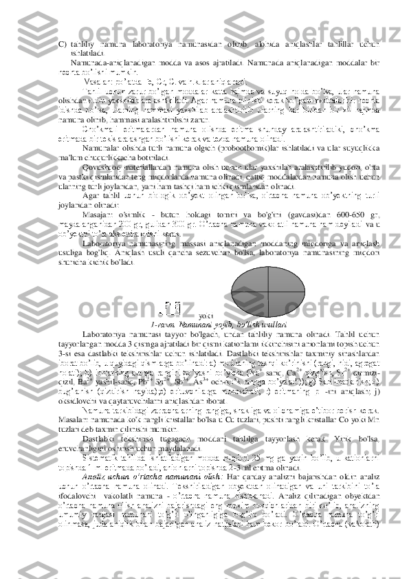 C)	 tahliliy  namuna  laboratoriya  namunasidan  olinib,  alohida  aniqlashlar  tahlillar  uchun 
ishlatilad	i. 	
Namunada	-aniqlanadigan  modda  va  asos  ajratiladi.  Namunada  aniqlanadigan  moddalar  bir 	
nechta bo’lishi mumkin.	 	
Masalan: po’latda Fe, Cr, C. va h.k.lar aniqlanadi.	 	
Tahlil  uchun  zarur  bo’lgan  moddalar  katta  hajmda  va  suyuq  holda  bo’lsa,  ular  namuna 	
olishdan	 oldin yaxshilab aralashtiriladi. Agar namuna olinishi kerak bo’lgan moddalar bir nechta 	
idishda  bo’lsa,  ularning  hammasi  yaxshilab  aralashtirilib  ularning  har  biridan  bir  xil  hajmda 
namuna olinib, hammasi aralashtirilishi zarur.	 	
Cho’kmali  eritmalardan  nam	una  olishda  eritma  shunday  aralashtiriladiki,  cho’kma 	
eritmada bir tekis aralashgan bo’lishi kerak va tezda namuna olinadi.	 	
Namunalar  olishda  turli  namuna  olgich  (probootbomik)lar  ishlatiladi  va  ular  suyuqlikka 	
ma'lum chuqurlikkacha botiriladi.	 	
Qovushqoq  m	ateriallardan  namuna  olish  uchun  ular  yaxshilah  aralashtirilib  yuqori,  o'rta 	
va pastki qismlaridan teng miqdorlarda namuna olinadi, qattiq moddalardan namuna olish uchun 
ularning turli joylaridan, yani ham tashqi ham ichki qismlaridan olinadi.	 	
Agar  tahlil 	uchun  biologik  ob’yekt  olingan  bo'lsa,  o'rtacha  namuna  ob’yektning  turli 	
joylaridan olinadi:	 	
Masajan:  o'simlik 	- butun  holdagi  tomiri  va  bo'g'ini  (gavdasi)dan  600	-650  gr, 	
maydalanganidan  200  gr,  gulidan  300  gr.  O’rtacha  namuna  vakolatli  namuna  ham  deyiladi	 va  u 	
ob’yektni to’la aks ettira olishi kerak.	 	
Laboratoriya  namunasining  massasi  aniqlanadigan  moddaning  miqdoriga  va  aniqlash 	
usuliga  bog'liq.  Aniqlash  usuli  qancha  sezuvchan  bo'lsa,  laboratoriya  namunasining  miqdori 
shuricha kichik bo'ladi.	 	
      	yoki  	       	 	
1-rasm. Namunani yoyib, bo’lish usullari	 	
Laboratoriya  namunasi  tayyor  bo'lgach,  undan  tahliliy  namuna  olinadi.  Tahlil  uchun 	
tayyorlangan modda 3 qismga ajratiladi bir qismi kationlami ikkinchisini anionlami topish uchun 
3-si  esa  dastlabki  tekshiri	shlar  uchun  ishlatiladi.  Dastlabki  tekshirishlar  taxminiy  sinashlardan 	
iborat bo’lib, u quyidagi qismlarga bo’linadi: a) moddaning tashqi ko’rinishi (rangi, hidi, agregat 
holati);  b)  ionlarning  alanga  rangini  bo’yashi  bo’yicha  (Na	+ sariq,  Ca	2+ qizg’ish,  Sr	2+ qirmizi	-	
qizil,  Ba	2+ yashil	-sariq, Pb	2+ Sn	2+, Sb	3+, As	3+ och	-ko’k rangga  bo’yaladi)); g) Sublimatlanish; d) 	
bug’lanish  (qizdirish  nayida);e)  erituvchilarga  munosabati;  r)  eritmaning  pH	-ini  aniqlash;  j) 	
oksidlovchi va qaytaruvchilarni aniqlashdan iborat.	 	
Namuna tarkibidagi zarrachalarning rangiga, shakliga  va o'lchamiga e’tibor berish kerak. 	
Masalan:  namunada ko'k rangli kristallar  bo'lsa u  Cu tuzlari, pushti rangli kristallar  Co  yoki  Mn 
tuzlari deb taxmin qilinishi mumkin.	 	
Dastlabki  tekshirish  tugagach  mo	ddani  tahlilga  tayyorlash  kerak.  Yirik  bo'lsa, 	
eruvchanligini oshirish uchun maydalanadi.	 	
Sistematik  tahlilda  ishlatiladigan  modda  miqdori  25  mg  ga  yaqin  bo’lib,  u  kationlarni 	
topishda 1 ml eritmada bo’ladi, anionlarni topishda 2	-3 ml eritma olinadi.	 	
Anali	z  uchun  o’rtacha  namunani  olish:	 Har  qanday  analizni  bajarishdan  oldin  analiz 	
uchun  o’rtacha  namuna  olinadi.  Tekshiriladigan  obyektdan  olinadigan  va  uni  tarkibini  to’la 
ifodalovchi    vakolatli  namuna 	- o’rtacha  namuna  hisoblanadi. 	Analiz  qilinadigan  obyektd	an 	
o’rtacha  namuna  olish  analizni  bajarishdagi  eng  muxim  bosqichlaridan  biri  bo’lib,  analizning 
umumiy  natijasi  namunani  to’g’ri  olinganligiga  bog’liq  bo’ladi.  O’rtacha  namuna  to’g’ri 
olinmasa,  juda  aniqlik  bilan  bajarilgan  analiz  natijalari  ham  bekor  bo’l	adi.  O’rtacha  (vakolatli) 	
  