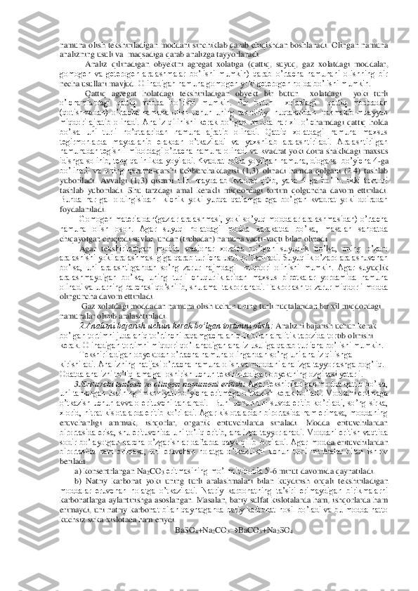 namuna  olish  tekshiriladigan  moddani  sinchiklab  qarab  chiqishdan  boshlanadi.  Olingan  namuna 
analizning usuli va  maqsadiga qarab analizga tayyorlanadi.	 	
Analiz  qilinadigan  obyektni  agregat  xolatiga  (qattiq,  suyuq,  gaz  xolatdagi  mod	dalar, 	
gomogen  va  geterogen  aralashmalar  bo’lishi  mumkin)  qarab	 o’rtacha  namunani  olishning  bir 	
necha usullari mavjud.	 Olinadigan namuna gomogen yoki geterogen holda bo’lishi mumkin. 	 	
Qattiq  agregat  holatdagi  tekshiriladigan  obyekt  bir  butun    xolatdagi    yo	ki  turli 	
o’lchamlardagi  qattiq  modda  bo’lishi  mumkin.  Bir  butun    xolatdagi    qattiq  moddadan 
(qotishmadan)  o’rtacha  namuna  olish  uchun  uning  tasodifiy    nuqtalaridan    parmalab  muayyan 
miqdori  ajratib  olinadi.  Analiz  qilinishi  kerak  bo’lgan  modda  har  xil  o’lc	hamdagi  qattiq  holda 	
bo’lsa  uni  turli  no’qtalaridan  namuna  ajratib  olinadi.  Qattiq  xolatdagi  namuna  maxsus 
tegirmonlarda  maydalanib  elakdan  o’tkaziladi  va  yaxshilab  aralashtiriladi.  Aralashtirilgan 
namunadan tegishli  midordagi o’rtacha namuna olinadi  va kv	adrat yoki doira shaklidagi  maxsus 	
idishga solinib, teng qalinlikda yoyiladi. Kvadrat holda yoyilgan namuna, dioganal bo’yicha 4	-ga 	
bo’linadi  va  uning  qarama	-qarshi  uchburchakdagisi  (1,3)  olinadi  hamda  qolgani  (2.4)  tashlab 	
yuboriladi.  Avvalgi  (1,3)  qismni	 olib  maydalab  kvadrat  qilib,  yana  4  ga  bo’lib.  ikki  tomoni 	
tashlab  yuboriladi.  Shu  tarzdagi  amal  kerakli  miqdordagi  tortim  qolguncha  davom  ettiriladi. 
Bunda  har  gal  oldingisidan    kichik  yoki  yupqa  qatlamga  ega  bo’lgan  kvadrat  yoki  doiradan 
foydalaniladi.	 	
Gomogen  materialdan(gazlar  aralashmasi,  yoki  so’yuq  moddalar  aralashmasidan)  o’rtacha 	
namuna  olish  oson.  Agar  suyuq  holatdagi  modda  xarakatda  bo’lsa,  masalan  sanoatda 
chiqayotgan chiqindi suvlar, undan (trubadan) namuna vaqti	-vaqti bilan olinadi.	 	
Agar  teks	hiriladigan  modda  stasionar  xolatda  bo’lgan  suyuqlik  bo’lsa,  uning  o’zaro 	
aralashishi yoki aralashmasligiga qarab turlicha usul qo’llaniladi. Suyuqlik o’zaro aralashuvchan 
bo’lsa,  uni  aralashtirgandan  so’ng  zarur  hajmdagi    miqdori  olinishi  mumkin.  Agar  suy	uqlik 	
aralashmaydigan  bo’lsa,  uning  turli  chuqurliklaridan  maxsus  pipetkalar  yordamida  namuna 
olinadi va ularning barchasi qo’shilib, shu amal takrorlanadi. Takrorlash to zarur miqdorli modda 
olinguncha davom ettiriladi.	 	
 Gaz xolatdagi moddadan namuna olis	h uchun uning turli nuqtalaridan bir xil miqdordagi 	
namunalar olinib aralashtiriladi.	 	
2.Analizni bajarish uchun kerak bo’lgan tortimni olish:	 Analizni bajarish uchun kerak 	
bo’lgan tortimni juda aniq to’rtinchi raqamgacha aniqlik bilan analitik tarozida tor	tib olinishi 	
kerak. Olinadigan tortimni miqdori qo’llanadigan analiz usuliga qarab turlicha bo’lishi mumkin. 	 	
Tekshiriladigan obyektdan o’rtacha namuna olingandan so’ng uni analiz qilishga 	
kirishiladi. Analizning natijasi o’rtacha namuna olish va moddani a	nalizga tayyorlashga bog’liq. 	
Odatda analizni to’liq  amalga  oshirish uchun tekshiriladigan obyektning ozginasi yetarli.	 	
3.Erituvchi tanlash va olingan namunani eritish:	 Agar tekshiriladigan modda qattiq bo’lsa, 	
uni tanlangan usulning  imkoniyati  bo’yicha 	eritmaga o’tkazish kerak  bo’ladi. Moddani eritmaga 	
o’tkazish  uchun  avvalo  erituvchi  tanlanadi.    Buni  uchun  uni  suvda  eritib  ko’riladi,  so’ng  sirka, 
xlorid, nitrat kislotalarda eritib ko’riladi. Agar kislotalardan birortasida ham erimasa, moddaning 
eruvchan	ligi  ammiak,  ishqorlar,  organik  erituvchilarda  sinaladi.  Modda  erituvchilardan 	
birortasida erisa, shu erituvchida uni to’liq eritib, analizga tayyorlanadi. Moddani eritish vaqtida 
sodir  bo’layotgan  barcha  o’zgarishlar  daftarda  qayd  qilib  boriladi.  Agar  mod	da  erituvchilardan 	
birortasida  ham  erimasa,  uni  eruvchan  holatga  o’tkazilishi  uchun  turli  moddalar  bilan  ishlov 
beriladi.	 	
a) konsentrlangan Na	2CO	3 eritmasining mo’l miqdorida 5	-6 minut davomida qaynatiladi. 	 	
b)  Natriy  karbonat  yoki  uning  turli  aralashmalar	i  bilan  kuydirish  orqali  tekshiriladigan 	
moddalar  eruvchan  holatga  o’tkaziladi.  Natriy  karbonatning  ta’siri  erimaydigan  birikmalarni 
karbonatlarga  aylantirishga  asoslangan.  Masalan,  bariy  sulfat  kislotalarda  ham,  ishqorlarda  ham 
erimaydi, uni  natriy karbon	at bilan qaynatganda  bariy karbonat  hosil  bo’ladi  va  bu  modda  hatto 	
kuchsiz sirka kislotada ham eriydi.	 
BaSO	4+Na	2CO	3	BaCO	3+Na	2SO	4  