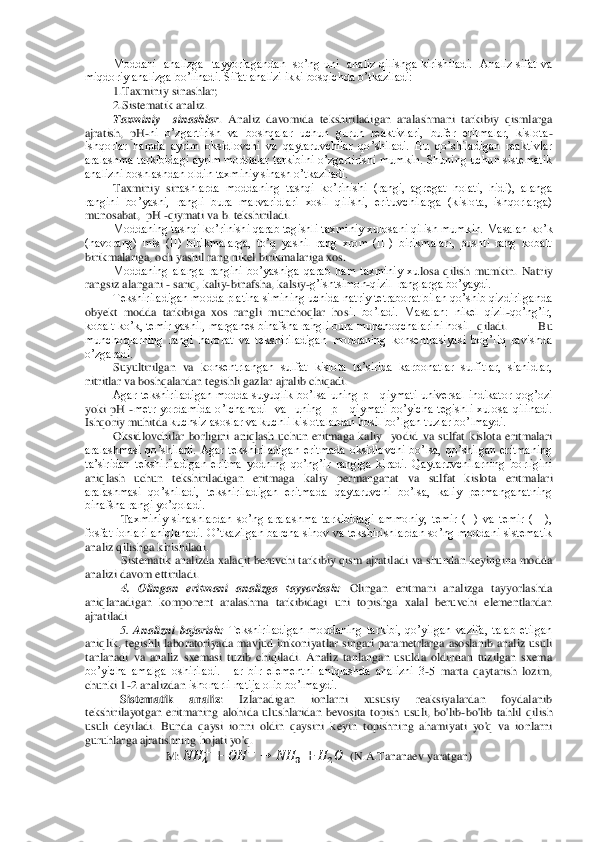 Moddani    analizga    tayyorlagandan    so’ng  uni    analiz  qilishga  kirishiladi.    Analiz  sifat  va 	
miqdoriy analizga bo’linadi. Sifat	 analizi ikki bosqichda o’tkaziladi:	 	
1.Taxminiy sinashlar; 	 	
2.Sistematik analiz.	 	
Taxminiy    sinashlar	.  Analiz  davomida  tekshiriladigan  aralashmani  tarkibiy  qismlarga 	
ajratish,  pH	-ni  o’zgartirish  va  boshqalar  uchun  guruh  reaktivlari,  bufer  eritmalar,  kislota	-	
ishqorlar  hamda  ayrim  oksidlovchi  va  qaytaruvchilar  qo’shiladi.  Bu  qo’shiladigan  reaktivlar 
aralashma  tarkibidagi  ayrim  moddalar  tarkibini  o’zgartirishi  mumkin.  Shuning  uchun  sistematik 
analizni boshlashdan oldin taxminiy sinash o’tkaziladi. 	 	
Taxminiy  sin	ashlarda  moddaning  tashqi  ko’rinishi  (rangi,  agregat  holati,  hidi),  alanga 	
rangini  bo’yashi,  rangli  bura  marvaridlari  xosil  qilishi,  erituvchilarga  (kislota,  ishqorlarga) 
munosabat,  pH 	-qiymati va b. tekshiriladi.	 	
Moddaning tashqi ko’rinishi qarab tegishl	i taxminiy xulosani qilish mumkin. Masalan ko’k 	
(havorang)  mis  (II)  birikmalarga,  to’q  yashil  rang  xrom  (III)  birikmalari,  pushti  rang  kobalt 
birikmalariga, och yashil rang nikel birikmalariga xos. 	 	
Moddaning  alanga  rangini  bo’yashiga  qarab  ham  taxminiy  xu	losa  qilish  mumkin.  Natriy 	
rangsiz alangani 	- sariq, kaliy	-binafsha, kalsiy	-g’ishtsimon	-qizil  ranglarga bo’yaydi. 	 	
Tekshiriladigan modda platina simining uchida natriy tetraborat bilan qo’shib qizdirilganda 	
obyekt  modda  tarkibiga  xos  rangli  munchoqlar  hos	il  bo’ladi.  Masalan:  nikel  qizil	-qo’ng’ir,  	
kobalt ko’k, temir yashil, marganes binafsha rangli bura munchoqchalarini hosil	  qiladi.  Bu 	
munchoqlarning  rangi  harorat  va  tekshiriladigan  moddaning  konsentrasiyasi  bog’liq  ravishda 
o’zgaradi.	 	
Suyultirilgan  va  k	onsentrlangan  sulfat  kislota  ta’sirida  karbonatlar  sulfitlar,  sianidlar, 	
nitritlar va boshqalardan tegishli gazlar ajralib chiqadi. 	 	
Agar  tekshiriladigan  modda  suyuqlik  bo’lsa  uning  pH  qiymati  universal  indikator  qog’ozi 	
yoki  pH 	-metr  yordamida  o’lchanadi 	 va    uning    pH  qiymati  bo’yicha  tegishli  xulosa  qilinadi. 	
Ishqoriy muhitda	 kuchsiz asoslar va kuchli kislotalardan hosil bo’lgan tuzlar bo’lmaydi. 	 	
Oksidlovchilar  borligini  aniqlash  uchun  eritmaga  kaliy    yodid  va  sulfat  kislota  eritmalari 	
aralashmasi  qo’sh	iladi.  Agar  tekshiriladigan  eritmada  oksidlovchi  bo’lsa,  qo’shilgan  eritmaning 	
ta’siridan  tekshiriladigan  eritma  yodning  qo’ng’ir  rangiga  kiradi.  Qaytaruvchilarning  borligini 
aniqlash  uchun  tekshiriladigan  eritmaga  kaliy  permanganat  va  sulfat  kislota  eritm	alari 	
aralashmasi  qo’shiladi,  tekshiriladigan  eritmada  qaytaruvchi  bo’lsa,  kaliy  permanganatning 
binafsha rangi yo’qoladi.	 	
Taxminiy  sinashlardan  so’ng  aralashma  tarkibidagi  ammoniy,  temir  (II)  va  temir  (III), 	
fosfat  ionlari  aniqlanadi. O’tkazilgan  barcha s	inov va tekshirishlardan so’ng  moddani sistematik 	
analiz qilishga kirishiladi. 	 	
Sistematik analizda xalaqit beruvchi tarkibiy qism ajratiladi va shundan keyingina modda 	
analizi davom ettiriladi.	 	
4.  Olingan  eritmani  analizga  tayyorlash:	 Olingan  eritmani  ana	lizga  tayyorlashda 	
aniqlanadigan  komponent  aralashma  tarkibidagi  uni  topishga  xalal  beruvchi  elementlardan 
ajratiladi	 
5. 	Analizni  bajarish:	 Tekshiriladigan  moddaning  tarkibi,  qo’yilgan  vazifa,  talab  etilgan 	
aniqlik,  tegishli  laboratoriyada  mavjud  imkoniyat	lar  singari  parametrlarga  asoslanib  analiz  usuli 	
tanlanadi  va  analiz  sxemasi  tuzib  chiqiladi.  Analiz  tanlangan  usulda  oldindan  tuzilgan  sxema 
bo’yicha  amalga  oshiriladi.  Har  bir  elementni  aniqlashda  analizni  3	-5  marta  qaytarish  lozim, 	
chunki 1	-2 analizdan 	ishonarli natija olib bo’lmaydi.	 	
Sistematik  analiz	:  Izlanadigan  ionlarni  xususiy  reaksiyalardan  foydalanib 	
tekshirilayotgan  eritmaning  alohida  ulushlaridan  bevosita  topish  usuli,  bo'lib	-bo'lib  tahlil  qilish 	
usuli  deyiladi.  Bunda  qaysi  ionni  oldin  qaysini  k	eyin  topishning  ahamiyati  yo'q  va  ionlarni 	
guruhlarga ajratishning hojati yo'q.	 	
M: 	  	  	 	  	 	 	  	  	     (N.A.Tananaev yaratgan)	  