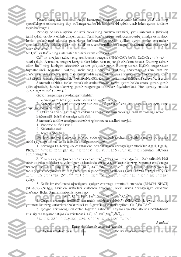 Yetarli  darajada  ishonchli  natija  beradigan  xususiy  reaksiyalar  bo'lmasa  yoki  ularning 	
spesifikligini  oshirishning  iloji  bo'lmaganda  bo'	lib	-bo'lib  tahlil  qilish  usuli  bilan  ayrim  ionlarni 	
topib bo'lmaydi.	 	
Bunday  hollarda  ayrim  ionlarni  topishning  ma'lum  tartibini,  ya'ni  sistematik  (tizimli) 	
tahlil qilish tartibini ishlab chiqish zarur. Tahlil qat'iy ketma	-ketlikka muvofiq amalga oshiriladi	. 	
Ionlar  aralashmasi  alohida  guruhlarga  bo'linadi,  reagentlar  qo'llab  ayrim  ionlar  eritmadan 
ajratiladi.  So'ng  izlanayotgan  ion  xalal  beruvchi  omillar  bo'lmagan  sharoitda  sifat  reaksiyasi 
bilan aniqlanadi.	 	
M: Ca	2+ va Ba	2+- ning sistematik tahlilini qarab c	hiqamiz:	 	
Ca	2+ ni  aniqlash  uchun  eng  seziluvchan  reagent  (NH	4)2C2O4 bo'lib  CaC	2O4 cho’kmasini 	
hosil qiladi. 	Ammo  bu reagent bariy  ionlari  bilan  ham oq rangli cho'kma  beradi. Shuning uchun 	
oldin  Ba	2+ ning  borligini  tekshirish  va  uni  yo'qotish  zarur.  Buning  u	chun  K	2Cr0	4 reagentidan 	
foydalaniladi.  Masalan: 	Va	CrO	4 sariq  rangli  cho'kma.  CaCrO	4 cho'kmaga  tushsa  ham  bu 	
cho'kma suvda yaxshi eriydi. Cho'kma yuvilib ajratib olinadi va eritmadan Ca	2+ aniqlanadi. Ca	2+ 	
ni 	SaSg	O4 holida ajratilgach, Sr	2+ ionlari Na	2SO	4 eritmasi yordamida SrS	O4 holida cho’ktiriladi.	 	
Sistemali  tahlilda  ionlar  murakkab  aralashmadan  ayrim	-ayrim  holda  emas,  guruh	-guruh 	
qilib  ajratiladi,  bunda  ularning  guruh  reagentiga  ta'siridan  foydalaniladi.  Har  qanday  modda 
quruh regenti bo’laolmaydi.	 	
Guruh 	reagentiga qo'yiladigan talablar:	 	
1. U kationlami amaliyjihatdan to'liq cho’tirishi kerak.	 	
2.  Keyingi  tahlillarni  o'tkazish  uchun  hosil  bo'lgan  cho’kma  ishqor  va  kislotalarda  oson 	
eriydigan bo'lishi kerak.	 	
3. Ortiqcha qo'shilgan reagent eritmada qolgan ion	lami topishga halal bermasligi kerak.	 	
Sistematik tahlilni amalga oshirish	 	
Sistematik tahlilni amalga oshirishning bir necha usullari mavjud: 	 	
1. Vodorod sulfidli usul	 	
2. Kislotali	-asosli	 	
3. Ammiak	-fosfatli	 	
Biz  laboratoriya  sharoitida  ko'proq  vodorod  sulfid	li  usuldan  foydalanamiz  va  bu  usulda 	
tahlil quyidagi ketma	-ketlik asosida amalga oshiriladi:	 	
1.  Eritmaga  HCl	-ning  2N  eritmasidan  qo'shib  suvda  erimaydigan  xloridlar  AgCl,  HgCl	2, 	
PbCl	2 cho’kmalari beradigan kationlar cho'ktiriladi va bular 5 guruh kationlar	i deyiladi. HCl esa 	
quruh reagenti.	 	
2. Xloridlar ajratilgach, qolgan eritmani  ma’lum kislotali  muhitga (pH	-0,5) keltirilib H	2S 	
ta'sir  ettirilsa  sulfidlari  suyultirilgan  kislotalarda  erimaydigan  kationlarning  hammasi  cho'kmaga 
tushadi:  Cu	2+,  Cd	2+,  Hg	2+,  Bi	3+,  Pb	2+,  As	3+,  As	5+,  Sb	2+,  Sb	5+,  Sn	2+,  Sn	4+.  Bu  H	2S  guruhi  yoki  4	-	
tahliliy guruh deyiladi. Pb	2+ ning 	RbSl2 tuzi yuqori eruvchanlikka (1,6*1 O	-2 mol/1) ega bo’lgani 	
uchun  PbS  cho’kmasi  (5*10	-14 mol/1)  holida  to’rtinchi  guruh  kationlari  bilan  birga  aniqlash 	
qulay.	 
3.  Sulfidlar  cho'kmasi  ajratilgach,  qolgan  eritmaga  ammiakli  muhitda 	(NH	4OH+NH	4CI) 	
(pH=9,2)  (NH	4)2S  ta'sirida  sulfidlari  kislotada  eriydigan,  lekin  suvda  erimaydigan  kationlar 	
cho'kadi. Bular 3	-guruh kationlari deyiladi.	 	
Al	3+, Cr	3+ , Fe	2+, Fe	3+, Zn	2+, Mn	2+, Ni	2+,Co	2+. 	
4.  Qolgan  eritmaga  (t=80*C)  ammiakli  muhitda  (pH=9,2)  (NH	4)2CO	3 ta’sirida  ishqoriy 	
yer metallarining kationlari cho'ktiriladi va 2	-guruh kationlari deyiladi. Ca	2+,Ba	2+,Sr	2+. 	
5.  Qolgan  eritmadagi  kationlar  1	-guruh  kationlari  deyiladi  va 	ular  alohida  bo'lib	-bo'lib 	
xususiy reaksiyalar natijasida aniqlanadi. Li	+, K	+, Na	+,Mg	2+,  	  . 	
Kationlar tasnifini quyidagi jadval ko’rinishda ifodalash mumkin:	 	
3-jadval	 	
Kationlar klassifikatsiyasi (tasnifi)	 	
Sulfidlari suvda eriydi	 	Sulfidlari suvda	 erimaydi	 	
 
 
  