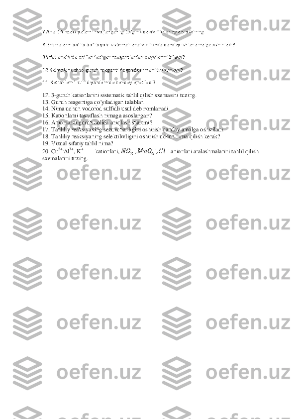 7.Analitik reaksiyalarni rivojlanganligi to’g’risida o’z fikrlaringizni bildiring.	 	
8.Eritmalarni bo’lib	-bo’lib yoki sistemali analiz qilishda qanday ishlar amalga oshiriladi?	 	
9.Sifat analizida qo’llan	iladigan reagentlardan qaysilarini bilasiz?	 	
10.	Kationlar uchun guruh reagenti deganda nimani tushunasiz?	 	
11	. Kationlarni  sulfid yordamida qanday ajratiladi?	 	
12. 3	-guruh kationlarini sistematik tahlil qilish sxemasini tuzing.	 	
13. Guruh reagentiga qo'yiladi	gan talablar.	 	
14. Nima uchun vodorod sulfidli usul deb nomlanadi.	 	
15. Kationlami tasniflash nimaga asoslangan?	 	
16. Anionlarni guruh holida aniqlash shartmi?	 	
17. Tahliliy reaksiyaning sezuvchanligini oshirish qanday amalga oshiriladi.	 	
18. Tahliliy reaksiyan	ing selektilivligini oshirish uchun nima qilish kerak?	 	
19. Vizual sifatiy tahlil nima?	 	
20. Cu	2+,	Al	3+, K	+ 	kationlari, 	  	      	     	  anionlari aralashmalarini tahlil qilish 	
sxemalarini tuzing.	 	
  