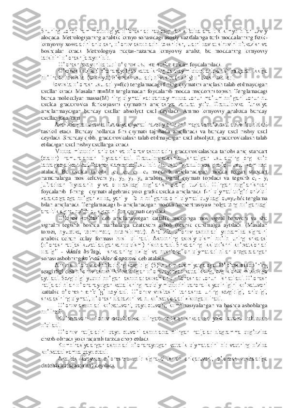 Shuning  uchun  ham  metrologiya  o’lchashlar  haqidagi  fan  sifatida  analitik  kimyo  bilan  uzviy 
aloqada. Metrologiyaning analitik kimyo sohasidagi asosiy vazifalariga turli moddalarning fizik	-	
kimyoviy  xo	ssalarini aniqlash, o’lchov asboblarini  tekshirish, ularni davlat sinovini o’tkazish  va 	
boshqalar  kiradi.  Metrologiya  nuqtai	-nazarida  kimyoviy  analiz,  bu  moddaning  kimyoviy 	
tarkibini o’lchash jarayonidir. 	 	
O’lchash jarayonida turli 	o’lchov usul va vositala	ridan foydalaniladi.	 	
 O’lchov usullari	 o’lchanayotgan kattalikning qanday miqdori aniqlanishiga qarab ikkiga 	
bo’linadi: bevosita  (absolyut) o’lchash usullari; bilvosita (nisbiy) o’lchash usullari.	 	
Bevosita o’lchash usullari 	y=f(	c) tenglamadagi  f  ning	 qiym	atini  aniqlash talab etilmaydigan 	
usullar  kiradi.  Masalan 	m=Mn 	tenglamadan  foydalanib  modda  miqdorini  topish.  Tenglamadagi 	
bunda  molekulyar  massa(	M)	 ning  qiymati  xar  qanday  modda  uchun  ma’lum  bo’lgani  uchun  bu 	
usulda  graduirovka  funksiyasini  qiymatini  aniq	lashga  zarurat  yo’q.  Graduirovka  funksiya 	
aniqlanmaydigan  bunday  usullar  absolyut  usul  deyiladi.  Ammo  kimyoviy  analizda  bunday 
usullar juda kam.	 	
Analizda graduirovka funksiya qiymati nazariy aniq bo’lmagan analiz usullari ko’pchilikni 	
tashkil  etadi.  Bunday	 hollarda  f	-ni  qiymati  tajribada  aniqlanadi  va  bunday  usul  nisbiy  usul 	
deyiladi. Shunday qilib	, graduirovkalash talab etilmaydigan usul absolyut, graduirovkalash talab 	
etiladigan usul nisbiy usullarga kiradi. 	 	
Modda  miqdorini  aniqlash  va  o’lchav  asboblarin	i  graduirovkalashda  tarkibi  aniq  standart 	
(etalon)  namunalardan  foydalaniladi.  Graduirovkalashda  ishlatilgan  usullarning  eng  ko’p 
tarqalganlaridan  biri  “tashqi  standartlar”usulidir.  Bu  usul  “graduirovka  grafigi”  usuli  xam  deb 
ataladi.  Bu  usulda  tarkibi    c	1,  c	2,  c	3....c	n miqdorli  aniqlanadigan  modda  tutgan  standart 	
namunalarga  mos  keluvchi  y	1,  y	2,  y	3...y	n analitik  signal  qiymati  topiladi  va  tegishli  c	i - yi 	
juftlaridan  foydalanib  y  va  c  orasidagi  bog’lanish  grafigi  tuziladi.  Olingan  bog’lanishdan 
foydalanib 	 f-ning    qiymati algebraik  yoki grafik  usulda aniqlanadi.  f	-ni qiymati to’g’ri chiziqli 	
xarakterga ega  bo’lgan  xolda,  yani  y=  fc+b  bo’lganda c  ni qiymati quyidagi  c	x=y	x-b/k  tenglama 	
bilan  aniqlanadi.  Tenglamadagi  b	- aniqlanadigan  modda  konsentrasiyasi  nol	ga  teng  bo’lgandagi 	
analitik signal bo’lib bu signalni 	fon	 qiymati deyiladi. 	 	
O’lchov  vositasi	 deb  aniqlanayotgan  kattalik  miqdoriga  mos  signal  beruvchi  va  shu 	
signalni  tegishli  boshqa  manbalarga  uzatuvchi  asbob  (texnik  qurilma)ga  aytiladi.  (Masalan 
torozi	,  byuretka,  termometr,  potensiometr).  Analizda  o’lchov  asboblari  yordamida  signalni 	
analitik  uchun  k	ulay  formasi 	hosil  qilinadi.  Asbobning  asosiy  qismi  bo’lib  uning  shkalasi 	
(o’lchash natijasi kuzatiladigan sanoq qismi) hisoblanadi. Shkalaning ikki qo’shni	 ko’rsatkichlari 	
oralig’i 	- shkala  bo’lagi, 	 shkalaning  oxirgi  va  boshlang’ich  qiymatlari  bilan  chegaralangan 	
sohasi asbobning 	ko’rsatishlar diapazoni	 deb ataladi. 	 	
Anlizda  o’lchov  asboblarining  sezgirligi  (S)  muxim  ahamiyatga  ega. 	O’lchov  asbobining 	
sezgi	rligi  deb	 o’lchov  asbobi  ko’rsatadigan  o’lchanayotgan  kattalikning,  eng  kichik  miqdoriga 	
aytiladi. Sezgirligi  yuqori  bo’lgan   asboblar asosan  aniq o’lchashlar uchun    ishlatiladi. O’lchash 
natijalari  bilan o’lchanayotgan kattalikning  haqiqiy  miqdorini qanch	alik  yaqinligini ko’rsatuvchi 	
kattalik 	o’lchash  aniqligi	 deyiladi.  O’lchov  vositasini  tanlashda  uning  sezgirligi,  aniqligi, 	
shkalasining qiymati, o’lchash diapazoni va b. ko’rsatkichlari xisobga olinadi. 	 	
O’lchov  asboblari  ko’rsatuvchi,  qayd  etuvchi,  kombi	nasiyalangan  va  boshqa  asboblarga 	
bo’linadi.	 	
 	Ko’rsatuvchi  o’lchov  asboblarida  olingan  natijalar  shkaladan  yoki  raqamli  tablodan 	
o’qiladi.	 	
 	O’lchov  natijalarini  qayd  etuvchi  asboblarda  olingan  natijalar  diagramma  qog’ozida 	
chizib olinadi yoki raqamli tarzd	a chop etiladi. 	 	
 	Kombinasiyalangan  asboblari  o’lchanayotgan  kattalik  qiymatlarini  bir  vaqtning  o’zida 	
ko’rsatadi xamda qayd etadi.	 	
 	Analitik  kimyoda  o’lchashga  doir  signalni  ishlab  chi	qaruvchi,  o’lchash  vositalariga 	
datchiklar(sensorlar)	 deyiladi.	  