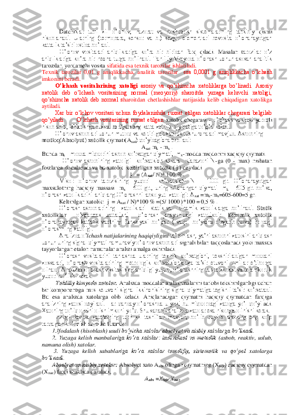  Datchi	klar  turli  xil  o’lchov,  nazorat  va  boshqarish  sistemalarining  tarkibiy 	qismi 	
hisoblanadi.  Ularning  (termopara,  sensor  va  b.)  sezgir  elementlari  bevosita  o’lchanayotgan 
kattalik ta’siri ostida bo’ladi. 	 	
O’lchov  vositalari  aniqliklariga  ko’ra  bir  biridan  far	q  qiladi.  Masalan  t	arozilar  o’z 	
aniqliklariga  ko’ra  bir  necha  turga  bo’linadi.  Tahliliy  kimyoda  o’lchash  uchun  asosan  analitik 
tarozilar, yordamchi vosita 	sifatida esa texnik tarozilar ishlatiladi.	 	
Texnik  tarozilar  0,01  g  aniqlikkacha,  analitik  tarozilar   	esa  0,0001  g  aniqlikkacha  o’lchash 	
imkonini beradi.	 	
O’lchash  vositalarining  xatoligi	 asosiy  va  qo’shimcha  xatoliklarga  bo’linadi.  Asosiy 	
xatolik  deb  o’lchash  vositasining  normal  (meoyoriy)  sharoitda  yuzaga  keluvchi  xatoligi, 
qo’shimcha  xatolik  deb  normal  s	haroitdan  chetlashishlar  natijasida  kelib  chiqadigan  xatolikga 	
aytiladi.	 	
Xar  bir  o’lchov  vositasi  uchun  foydalanishda  ruxsat  etilgan  xatoliklar  chegarasi  belgilab 	
qo’yiladi. 	 	O’lchash  vositasining  ruxsat  etilgan	 xatolik  chegarasi 	- o’lchash  vositasi  yaroql	i 	
hisoblanib, ishlatishga ruxsat berilgan eng katta xatolik qiymatiga to’g’ri keladi. 	 	
O’lchov asboblari uchun mutloq va keltirilgan xatolik tushunchalari mavjud. Asbobning 	
mutloq(Absolyut) xatolik	 qiymati(A	xat) qo’yidagicha topiladi:	 	
Axat mk - mx . 	
Bunda 	mk –modda miqdorini asbob ko’rsatgan qiymati,  m	x-modda miqdorini xaqiqiy qiymati.	 	
O’lchov  asbobining  xatoligi    ko’rsatkich  shkala    diapazoni  N	-ga  (0 	- max)  nisbatan 	
foizlarda ifodalanadi va bu xatolik  	keltirilgan xatolik	 ( j ) deyiladi	 	
j   = (A	xat	/ N)* 1	00 %.	 	
 	Misol:  o’lchov  tarozisining  yuqori    ko’rsatkichi  N  =  1000  gr.  O’lchanayotgan 	
maxsulotning  haqiqiy  massasi    m	x =  600  gr.,  uning  o’lchangan  qiymati    m	k =  605  gr.  bo’lsa, 	
o’lchash xatoliklarini  aniqlang.O’lchashni  absolyut  xatoligi: A	xat =m	k-mx=605	-600=5 gr.	 	
Keltirilgan xatolik:  j  = A	xat / N)*100 % =(5/ 1000 )*100 = 0,5 % .	 	
 	O’lchash  asboblarining    xatoliklari    statik  va    dinamik  xatoliklarga  bo’linadi. 	Statik 	
xatoliklar	  	o’zgarmas  kattalikni    o’lchash  jarayonidagi  xatolikdir. 	Dinamik  xatolik	 	
o’lch	anayotgan  kattalik  vaqtning  funksiyasi  bo’lgan  (  vaqt    bo’yicha  o’zgarib  tursa)  holdagi 	
o’lchashning xatoligi.	 	
Analizda o’	lchash natijalarining haqiqiyligini	 ta’minlash, ya’ni asbobni xatosini aniqlash 	
uchun uning signal qiymati namunaviy o’lchov asboblari	 signali bilan taqqoslanadi yoki maxsus 	
tayyorlangan etalon namunalar analizi amalga oshiriladi. 	 	
O’lchash  vositalarini  tanlashda  ularning  texnik  ko’rsatgichi,  tekshiriladigan  moddani 	
xossalari,  o’lchash  vositalarining  metrologik  ko’rsatkichlariga  ta’sir  e	tuvchi  omillar  e’tiborga 	
olinadi. Analizda o’lchash vositasining aniqligi yuqori, o’lchashning tannarxi past va tejamkorlik 
yuqori bo’lishi kerak.	 	
Tahliliy kimyoda xatolar.	 Analizda moddalar aralashmalarini tarkibi tekshirilganligi uchun 	
bir  komponentiga  m	os  keluvchi  signal  ikkinchisining  signal  qiymatiga  tegishli  ta’sir  ko’rsatadi. 	
Bu  esa  analizda  xatolarga  olib  keladi.  Aniqlanadigan  qiymatni  haqiqiy  qiymatdan  farqiga 
analizning  xatosi  deyiladi.  Har  qanday  o’lchashda  u  yoki  bu  miqdordagi  xatoga  yo’l  qo’yil	adi. 	
Xatoning to’liq oldini olish imkoni yo’q. Shu sababli analizda xatolar esa hisobga olinishi kerak. 	 	
Hozirgi  davrda  xatolarning  turli  xil  tasniflari  mavjud,  bo’lib  quyida  ularning  eng  ko’p 	
tarqalgan ko’rinishlarini keltiramiz:	  	
1.Ifodalash (hisoblash) 	usuli	 bo’yicha xatolar 	absolyut	 va 	nisbiy	 xatolarga bo’linadi. 	 	
2. 	Yuzaga  kelish  manbalari	ga  ko’ra  xatolar: 	individual  va  metodik	 (asbob,  reaktiv,  uslub, 	
namuna olish) xatolar.	 	
        	3. 	Yuzaga  kelish  sabablari	ga  ko’ra  xatolar 	tasodifiy,  sistematik 	va 	qo’	pol 	xatolarga 	
bo’linadi. 	 	
Absolyut va nisbiy xatolar:	 Absolyut xato A	abs	 olingan qiymatning (X	tajr	) haqiqiy qiymatdan 	
(X	naz	) farqi shaklida qaraladi, 	 	
Aabs	 =X	tajr	-Xnaz	    