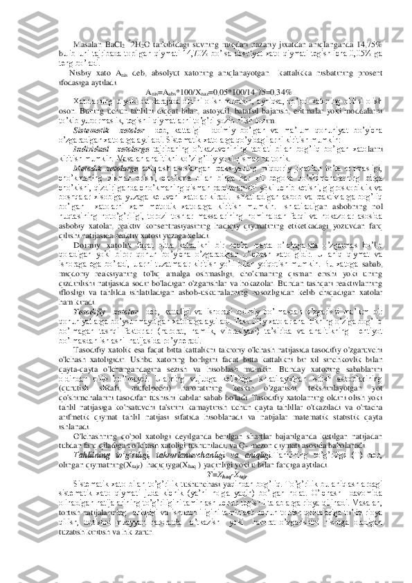 Masalan  Ba	Cl2 *2H	2O  tarkibidagi  suvning  miqdari  nazariy  jixatdan  aniqlanganda  14,75% 	
bulib  uni  tajribada  topilgan  qiymati  14,70%  bo’lsa  absolyut  xato  qiymati  tegishlicha  0,05%  ga 
teng bo’ladi.	 	
     	Nisbiy  xato  A	nis deb,  absolyut  xatoning  aniqlanayotgan    kattalikka  nisbatining  prosent 	
ifodasiga aytiladi.	 	
Anis=A	abs	*100/X	naz	=0,05*100/14,75=0,3	4% .	 	
Xatolarning  u  yoki  bu  darajada  oldini  olish  mumkin,  ayniqsa,  qo’pol  xatoning  oldini  olish 	
oson.  Buning  uchun  tahlilni  diqqat  bilan,  astoydil,  batafsil  bajarish,  eritmalar  yoki  moddalarni 
to’kib yubormaslik, tegishli qiymatlarni to’g’ri yozib olish loz	im.	 	
Sistematik    xatolar	  deb,  kattaligi    doimiy  bo’lgan  va  ma’lum  qonuniyat  bo’yicha 	
o’zgaradigan xatolarga aytiladi. Sistematik xatolarga qo’yidagilarni kiritish mumkin:	  	
Individual    xatolarga 	tajribaning  o’tkazuvchining  tabiati  bilan  bog’liq  bo’lgan  xato	larni 	
kiritish mumkin. Masalan analitikni ko’zi g’iliy yoki qisman daltonik.	 	
Metodik  xatolarga 	aniqlash  asoslangan  reaksiyaning  miqdoriy  jihatdan  to’la  bormasligi, 	
cho’kmaning  qisman  erishi,  cho’kma  bilan  birga  har  xil  begona  qo’shimchalarning  birga 
cho’ki	shi, qizdirilganda cho’kmaning qisman parchalanishi  yoki uchib ketishi, gigroskopiklik va 	
boshqalar  xisobiga  yuzaga  keluvchi  xatolar  kiradi.  Ishlatiladigan  asbob  va  reaktivlarga  bog’liq 
bo’lgan    xatolarni  xam  metodik  xatolarga  kiritish  mumkin.  Ishlatiladig	an  asbobning  nol 	
nuqtasining  noto’g’riligi,  torozi  toshlar  massalarining  nominaldan  farqi  va  hokazolar  asosida 
asbobiy  xatolar,  reaktiv  konsentrasiyasining  haqiqiy  qiymatining  etiketkadagi  yozuvdan  farq 
qilishi natijasida reaktiv xatosi yuzaga keladi.	 	
Do im	iy  xat o lik 	faqat  bitta  kattalikni  bir  necha  marta  o’lchaganda  o’zgarmas  bo’lib 	
qoladigan  yoki  biror  qonun  bo’yicha  o’zgaradigan  o’lchash  xatoligidir.  U  aniq  qiymat  va 
ishoraga  ega  bo’ladi,  ularni  tuzatmalar  kiritish  yo’li  bilan  yo'qotish  mumkin.  Bu  xatoga 	sabab, 	
miqdoriy  reaksiyaning  to'liq  amalga  oshmasligi,  cho'kmaning  qisman  erishi  yoki  uning 
qizdirilishi  natijasida  sodir  bo'ladigan  o'zgarishlar  va  hokazolar.  Bundan  tashqari  reaktivlarning 
iflosligi  va  tahlilda  ishlatiladigan  asbob	-uskunalarning  nosozlig	idan  kelib  chiqadigan  xatolar 	
ham kiradi.	 	
Tasodifiy    xatolar	  	deb,  kattaligi  va  ishorasi  doimiy  bo’lmasdan  o’zgarishi  ma’lum  bir 	
qonuniyatlarga bo’ysunmaydigan xatolarga aytiladi. Tasodifiy xatolar analitikning o’ziga bog’liq 
bo’lmagan  tashqi  faktorlar  (ha	rorat,  namlik,  vibrasiyasi)  ta’sirida  va  analitikning    ehtiyot  	
bo’lmasdan ishlashi  natijasida ro’y beradi. 	 	
Tasodifiy  xatolik  esa  faqat  bitta  kattalikni  takroriy  o'lchash  natijasida  tasodifiy  o'zgaruvchi 	
o'lchash  xatoligidir. 	Ushbu  xatoning  borligini  faq	at  bitta  kattalikni  bir  xil  sinchkovlik  bilan 	
qayta	-qayta  o'lchangandagina  sezish  va  hisoblash  mumkin.  Bunday  xatoning  sabablarini 	
oldindan  bilib  bo’lmaydi.  Ularning  vujudga  kelishiga  ishlatilayotgan  isitish  asboblarining 
(qurutish  shkafi,  mufelpechi)  haro	ratining  keskin  o'zgarishi,  tekshirilayotgan  yot 	
qo'shimchalarini  tasodifan  tushishi  kabilar  sabab  bo'ladi.  Tasodifiy  xatolarning  oldini  olish  yoki 
tahlil  natijasiga  ko'rsatuvchi  ta'sirini  kamaytirish  uchun  qayta  tahlillar  o'tkaziladi  va  o'rtacha 
arifmetik	 qiymat  tahlil  natijasi  sifatida  hisoblanadi  va  natijalar  matematik  statistik  qayta 	
ishlanadi.	 	
O'lchashning  qo'pol  xatoligi  deyilganda  berilgan  shartlar  bajarilganda  kutilgan  natijadan 	
tubdan farq qiladigan o'lchash xatoligi tushuniladi, va Q	- mezon qiymat	i asosida baholanadi.	 	
Tahlilning  to’g’riligi,  takrorlanuvchanligi  va  aniqligi.	Tahlilning  to’g’riligi  (T)  deb, 	
olingan qiymatning(X	tajr	)  haqiqiyga(X	haq	 ) yaqinligi yoki u bilan farqiga aytiladi.	 	
T=X	haq	-Xtajr.	 	
Sistematik  xato  bilan  to’g’rilik  t	ushunchasi  ya	qindan  bog’liq.  To’g’rilik  bu  aniqlashlardagi 	
sistematik  xato  qiymati  juda  kichik  (ya’ni  nolga  yaqin)  bo’lgan  holat.  O’lchash    davomida 
olinadigan natijalarining to’g’riligini taminlash uchun tegishli talablarga rioya qilinadi. Masalan, 
tortish  natijalarin	ing    aniqligi  va  ishonchliligini  taminlash  uchun  tortish  qoidalariga  to’liq  rioya 	
qilish,  tortishni  muayyan  haroratda    o’tkazish    yoki    harorat  o’zgarishini  hisobga  oladigan 
tuzatish kiritish va h.k zarur. 	  