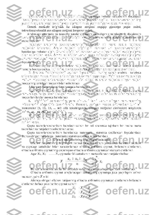 Takrorlanuvchanlik  olingan  natijalarni  o’rtacha  q	iymatga  nisbatan  tarqalishini  ifodalaydi. 	
Tasodifiy xato bilan takrorlanuvchanlik tushunchasi yaqindan bog’liq. Takrorlanuvchanlikni eng 
yuqori holati, analizdagi tasodifiy xato qiymatini nolga yaqin bo’lgan xolatiga mos keladi.	 	
Demak  analizda  to’g’rilik  b	u  olingan  natijani  xaqiqiy  qiymatga  yaqin  xolati,  	
takrorlanuvchanlik esa olingan natijani barqaror xolati. 	 	
Analizdagi  sistematik  va  tasodifiy  xatolar  qiymatini  kichikligini  umumlashtirib  ifodalovchi 	
tushuncha “aniqlik” deb ataladi. Demak  to’g’rilik va t	akrorlanuvchanlik  aniqlikni  ikkita tashkil 	
etuvchi qismi.	 	
Bajarilgan  analizning  takrorlanuvchanligi  o’tkazilgan  bir  necha  parallel  tajribalar 	
natijasidan  aniqlanadi.  Analiz  natijasini  to’g’riligini  baholash  uni  takrorlanuvchanligini 
baxolashga  nisbatan  q	iyin.  Chunki  to’g’rilikni  baholash  uchun  olingan  natijani  xaqiqiy  qiymat 	
bilan  solishtirish  kerak.  Ammo  solishtirish  uchun  kerak  bo’ladigan  bunday  xaqiqiy  qiymat 
umuman mavjud bo’lmasligi mumkin. Tajribada to’g’rilikni baholash uchun quyidagi usullardan 
fo	ydalaniladi.	 	
1.O’	zaro  bog’liq  bo’lmagan  analiz  natijalarni  solishtiriladi.  Buni  uchun  tekshiriladigan 	
namuna boshqa usuld	a, iloji bo’lsa boshqa akkreditasiya qilingan laboratoriyada tekshiriladi.	 	
2.  Analizda  “kiritish	-topish”  usulidan  foydalaniladi.  Buning	 uchun  analitik    t	arkibida 	
aniqlanadigan  modda  miqdori  aniq  bo’lgan  aralashmani  tayyorlaydi.  Ya’ni  aralashma  tarkibiga  
ma’lum  miqdordagi  aniqlanadigan  moddani  o’zi  kiritadi  va  analiz  natijasida  olingan  natijani 
moddaning kiritilgan miqdori bilan solishtir	adi. 	 	
3 Standart namunalar ishlatish asosida baholanadi. 	 	
4.Qo’shimchalar  usulidan  foydalanganda  bir  necha  parallel  tajribalar  o’tkaziladi,  bunda 	
namunalarga har gal tekshiriladigan moddaning aniq miqdorlari qo’shiladi va qo’shimchalarning 
miqdorlari farql	ar asosida baholanadi. 	 	
5.  To’g’rilikni  baholashning  yana  bir  usuli  tahlil  uchun  olingan  namunalarning 	
miqdorlarini  o’zgartirib  tekshirishdir.  Masalan,  berilgan  modda  eritmasidan  turli  xil 
namunalar  (5,  10,  15,  ...  ml)  olib  tekshirganda,  olingan  natijalar 	ekvivalent  miqdorda 	
bo’lsa, usul va natijalar to’g’ridir.	 	
Tahlilning  to’g’riligi  oshirish  uchun  qo’llaniladigan  asboblar,  reaktiv  va  eritmalar  	
darajalanib  turilishi,  tahlilchilar  yetarli  malakaga  ega  bo’lishi,  tajribaxona  havosi  barqaror 
bo’lishi kerak.	 	
Qayta  takrorlanuvchanlikni  baholash  uchun  bir  xil  sharoitda  tajribani  bir  necha  marta 	
takrorlash va natijalarini solishtirish kerak.	 	
Qayta  takrorlanuvchanlikni  baholashda  matematik    statistika  usullaridan  foydalaniladi. 	
Bunda olingan natijalarga  matematik	 statistika usulida	 ishlov beriladi.	 	
O'lchov natijalarining to'g'	riligin	i baholash	 	
O'lchov  natijalarining  to'g'riligini  normal  taqsimot  qonuni  yordamida  baholash  mumkin 	
va  quyidagi  kattaliklar  bilan  xarakterlanadi:  o'rtacha  arifmetik  qiymat,  birlamchi  chetl	anish, 	
o'rtacha arifinetik qiymatning dispersiyasi o'rtacha arifmetik qiymatdan standart chetlanish.	 	
Agar X	1, X	2 	…….X	n qiymatlar M	-kattalikni n marta o'lchash natijalari bo'lsa:	 	
 ̅	 	
   	   	   	
 	 	
 
 	∑	  	
 
   	
 	
Bunda hamma o'lchashlar bir xil uslub va bir hil sharoitda bajarilgan deb hi	soblanadi.	 	
O'rtacha  arifmetik  qiymat  aniqlanadigan  kattalikning  qiymatiga  juda  yaqinligini  ko'rish 	
mumkin, ya'ni 	 ̅ = M	 	
Alohida  olingan  o'lchov  natijasining  o'rtacha  arifimetik  qiymatdan  chetlanishi  birlamchi 	
chetlanish bo'ladi yoki har bir qiym	at uchun:	 	
   	   	 ̅ 	
  	 	   	 ̅ 	
  	 	   	 ̅  