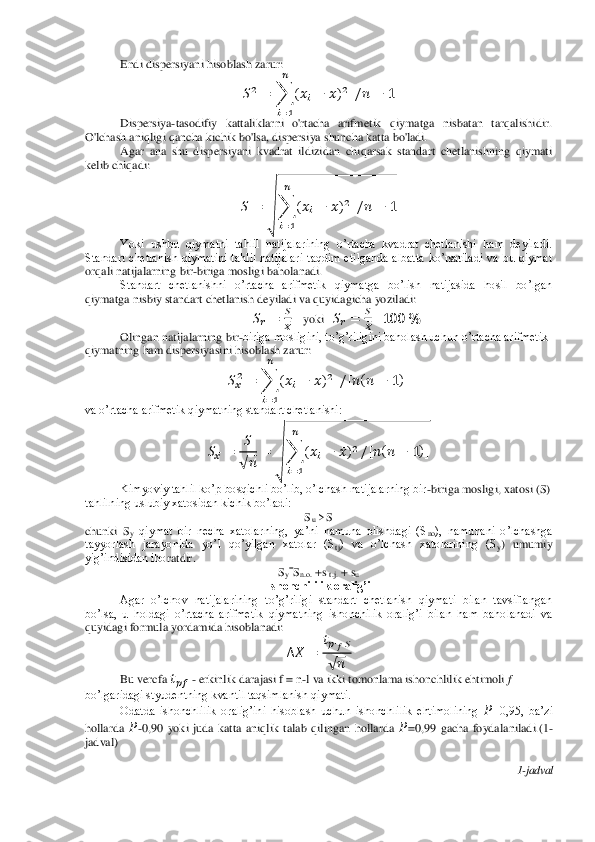 Endi dispersiyani hisoblash zarur:	 	
  	 	∑	    	 ̅     	 	 	
 
   	
 	
Dispersiya	-tasodifiy  kattaliklarni  o'rtacha  arifmetik  qiymatga  nisbatan  tarqalishidir. 	
O'lchash aniqligi qancha kichik bo'lsa, dispersiya shuncha katta bo'ladi.	 	
Agar  ana  shu  dispersiyani  kvadrat  ildizida	n  chiqarsak  standart  chetlanishning  qiymat i 	
kelib chiqadi:	 	
 	 	√	∑	    	 ̅     	 	 	
 
   	
 	
Yoki  ushbu  qiymatni  tahlil  natijalarining  o’rtacha  kvadrat  chetlanishi  ham  deyiladi. 	
Standart  chetlanish  qiymatini  tahlil  natijalari  taqdim  etilganda  albatta  ko’rsatiladi  va  bu  qiymat 
orqali nati	jalarning bir	-biriga mosligi baholanadi.	 	
Standart  chetlanishni  o’rtacha  arifmetik  qiymatga  bo’lish  natijasida  hosil  bo’lgan 	
qiymatga nisbiy standart chetlanish deyiladi va quyidagicha yoziladi:	 	
  	 	 
 ̅    	yoki   	  	 	 
 ̅    	  	 	
Olingan natijalarning bi	r-biriga mosligini, to’g’riligini baholash uchun o’rtacha arifmetik 	
qiymatning ham dispersiyasini hisoblash zarur:	 	
  ̅ 	 	∑	    	 ̅        	 	   	
 
   	
 	
va o’rtacha arifmetik qiymatning standart chetlanishi:	 	
  ̅ 	
 
√ 	
 	√	∑	    	 ̅  	
 
   	
     	 	    	
Kimyoviy tahlil ko’p bosqichli bo’lib, o’lchash natijalarning bir	-biriga mosligi, 	xatosi (S) 	
tahlilning uslubiy xatosidan kichik bo’ladi:	 	
Su>S	 	
chunki  S	y qiymat  bir  necha  xatolarning,  ya’ni  namuna  olishdagi  (S	no),  namunani  o’lchashga 	
tayyorlash  jarayonida  yo’l  qo’yilgan  xatolar  (S	tj)  va  o’lchash  xatolarining  (S	y)  umumiy 	
yig’indisidan ibo	ratdir.	 	
Sy=Sn.o.	 +s 	t.j. + s	u         	 	
Ishonchililik oralig’i	 	
Agar  o’lchov  natijalarining  to’g’riligi  standart  chetlanish  qiymati  bilan  tavsiflangan 	
bo’lsa,  u  holdagi  o’rtacha  arifmetik  qiymatning  ishonchilik  oralig’i  bilan  ham  baholanadi  va 
quyidagi formu	la yordamida hisoblanadi:	 
  ̅	 	
  ̅    	
√ 	
 	
Bu vercfa 	  ̅  - erkinlik darajasi f = n	-l va ikki tomonlama ishonchlilik ehtimoli 	f—	 	
bo’lgaridagi styudentning kvantil taqsimlanish qiymati.	 	
Odatda  ishonchlilik  oralig’ini  hisoblash  uchun  ishonchlilik  ehtimolining 	 ̅=0,95,  ba’zi 	
hollarda 	 ̅-0,90  yoki  juda  katta  aniqlik  talab  qilingan  hollarda 	 ̅=0,99  gacha  foydalaniladi.(1	-	
jadval)	 
 	
1-jadval	  