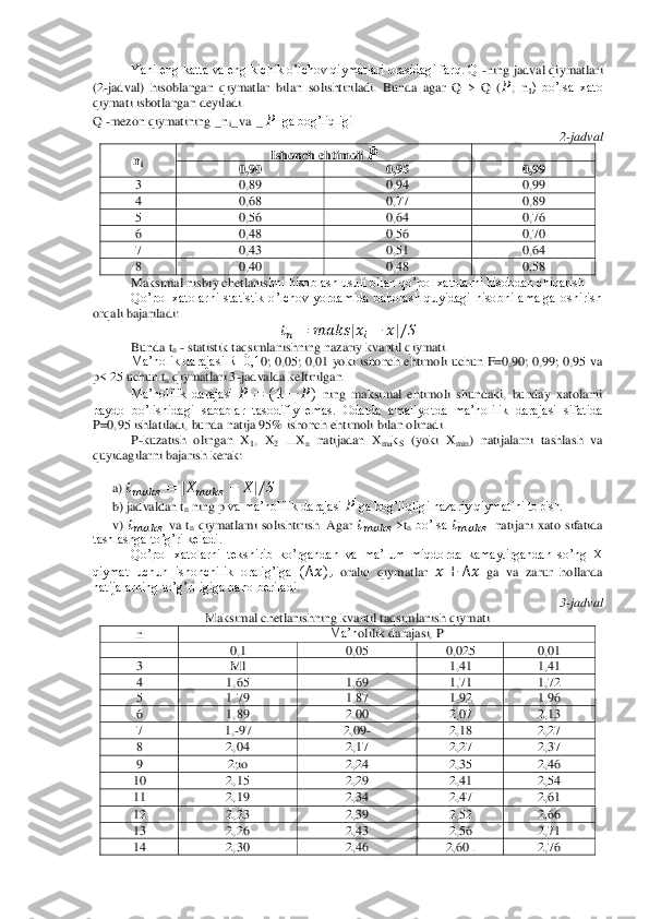 Yani eng katta va eng kichik o’lchov qiymatlari orasidagi farq. Q 	-ning jadval qiymatlari 	
(2	-jadval)  hisoblangan  qiymatlar  bilan  solishtiriladi.  Bunda  agar  Q  >  Q  (	 ̅,  n	1)  bo’lsa  xato 	
qiymati isbotlangan deyiladi.	 	
Q 	-mezon qiymatining 	_n	i_ va 	_  ̅_ga bog’liqligi	 	
2-jadval	 	
ni 	Ishonch ehtimoli 	 ̅ 	 	
0,90	 	0,95	 	0,99	 	
3 	0,89	 	0,94	 	0,99	 	
4 	0,68	 	0,77 	 	0,89	 	
5 	0,56	 	0,64	 	0,76	 	
6 	0,48	 	0,56	 	0,70	 	
7 	0,43	 	0,51	 	0,64	 	
8 	0,40	 	0,48	 	0,58	 	
Maksimal nisbiy chetlanis	hni hisoblash usuli bilan qo’pol xatolarni hisobdan chiqarish	 	
Qo’pol  xatolarni  statistik  o’lchov  yordamida  baholash  quyidagi  hisobni  amalga  oshirish 	
orqali bajariladi:	 	
  	 	    	|   	 |̅	   	
Bunda t	n - statistik taqsimlanishning nazariy kvantil qiymati.	 	
Ma’nolik darajasi R=0,1	0; 0,05; 0,01  yoki  ishonch ehtimoli uchun  F=0,90;  0,99; 0,95  va 	
p< 25 uchun t	n qiymatlari 3	-jadvalda keltirilgan.	 	
Ma’nolilik  darajasi 	 	 	  	 	 ̅  ning  maksimal  ehtimoli  shundaki,  bunday  xatolarni 	
paydo  bo’lishidagi  sabablar  tasodifiy  emas.  Odatda  amaliyo	tda  ma’nolilik  darajasi  sifatida 	
P=0,95 ishlatiladi, bunda natija 95% ishonch ehtimoli bilan olinadi.	 	
P-kuzatish  olingan  X	1,  X	2 ...X	n natijadan  X	makS (yoki  X	min	)  natijalarni  tashlash  va 	
quyidagilarni bajarish kerak:	 	
 	
a) 	     	 	|     	 	 ̅|   	
b) jadvaldan t	n ning p	 va ma’nolilik darajasi 	 ̅ ga bog’liqligi nazariy qiymatini topish.	 	
v) 	     	  va 	tn qiymatlami  solishtirish.  Agar 	     	 >t	n bo’lsa 	     	  natijani  xato  sifatida 	
tashlashga to’g’ri keladi.	 	
Qo’pol  xatolarni  tekshirib  ko’rgandan	 va  ma’lum  miqdorda  kamaytirgandan  so’ng  X 	
qiymat  uchun  ishonchilik  oralig’iga 	   ̅   oraliq  qiymatlar 	 ̅ 	  ̅ ga  va  zarur  hollarda 	
natijalarning to’g’riligiga baho beriladi.	 	
3-jadval	 	
Maksimal chetlanishning kvantil taqsimlanish qiymati	 	
n 	Ma’n	olilik darajasi, P	=	r 	 	0,1	 	0,05	 	0,025	 	0,01	 	
3 	Ml	 	 	1,41	 	1,41	 	
4 	1,65	 	1,69	 	1,71	 	1,72	 	
5 	1,79	 	1,87	 	1,92	 	1,96	 	
6 	1,89	 	2,00	 	2,07	 	2,13	 	
7 	1,-97	 	2,09	- 	2,18	 	2,27	 	
8 	2,04	 	2,17	 	2,27	 	2,37	 	
9 	2;io	 	2,24	 	2,35	 	2,46	 	
10	 	2,15	 	2,29	 	2,41	 	2,54	 	
11	 	2,19	 	2,34	 	2,47	 	2,61	 	
12	 	2,23	 	2,39	 	2,52	 	2,66	 	
13	 	2,26	 	2,43	 	2,56	 	2,71	 	
14	 	2,30	 	2,46	 	2,60 .	 	2,76	  